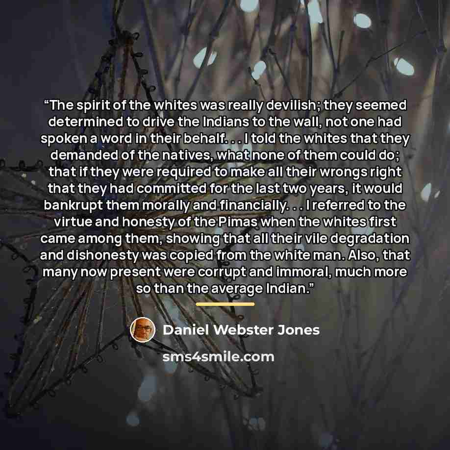 “The spirit of the whites was really devilish; they seemed determined to drive the Indians to the wall, not one had spoken a word in their behalf. . . I told the whites that they demanded of the natives, what none of them could do; that if they were required to make all their wrongs right that they…” quote by Daniel Webster Jones