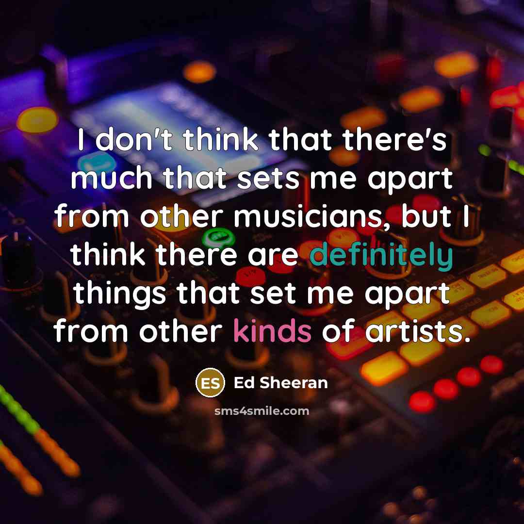 “I don't think that there's much that sets me apart from other musicians, but I think there are definitely things that set me apart from other kinds of artists.” quote by Ed Sheeran