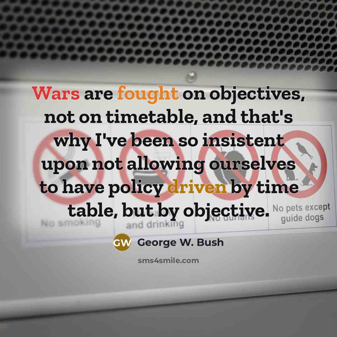 “Wars are fought on objectives, not on timetable, and that's why I've been so insistent upon not allowing ourselves to have policy driven by time table, but by objective.” quote by George W. Bush
