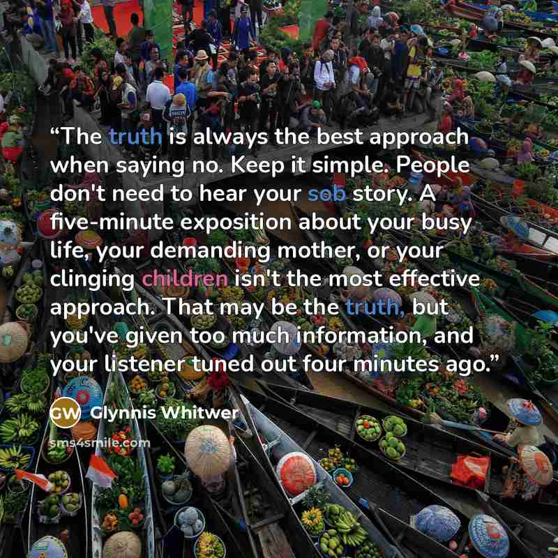 “The truth is always the best approach when saying no. Keep it simple. People don't need to hear your sob story. A five-minute exposition about your busy life, your demanding mother, or your clinging children isn't the most effective approach. That may be the truth, but you've given too much…” quote by Glynnis Whitwer