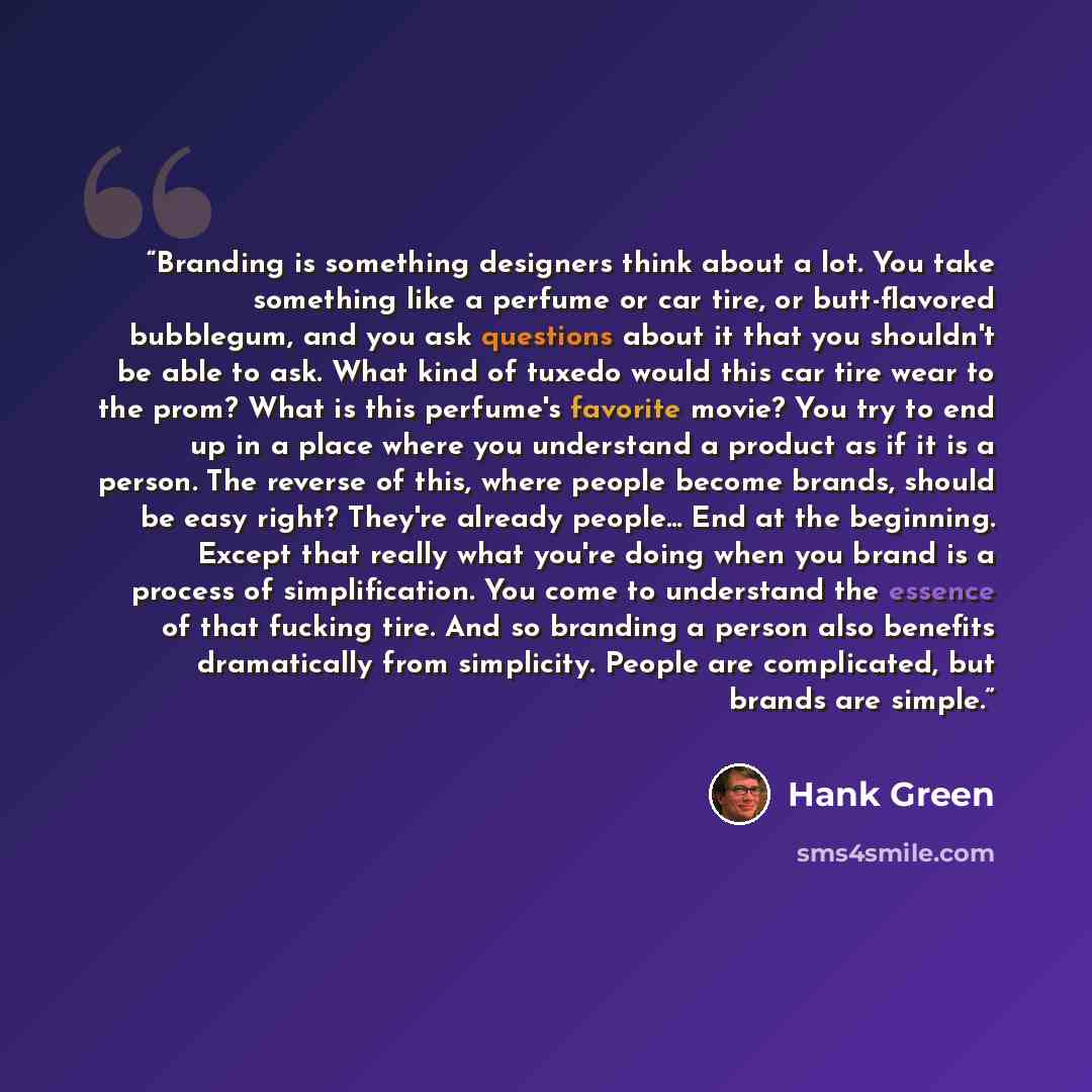 “Branding is something designers think about a lot. You take something like a perfume or car tire, or butt-flavored bubblegum, and you ask questions about it that you shouldn't be able to ask. What kind of tuxedo would this car tire wear to the prom? What is this perfume's favorite movie? You try…” quote by Hank Green