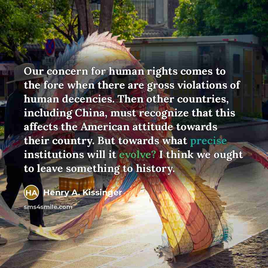 “Our concern for human rights comes to the fore when there are gross violations of human decencies. Then other countries, including China, must recognize that this affects the American attitude towards their country. But towards what precise institutions will it evolve? I think we ought to leave…” quote by Henry A. Kissinger