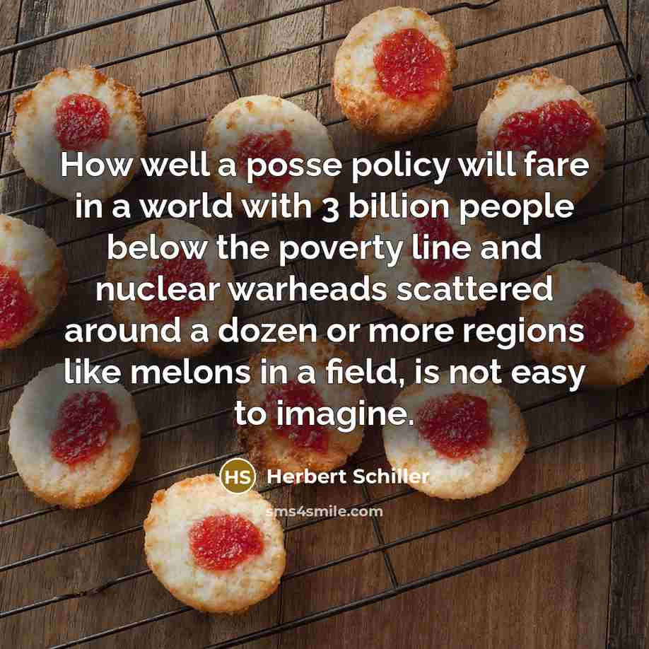 “How well a posse policy will fare in a world with 3 billion people below the poverty line and nuclear warheads scattered around a dozen or more regions like melons in a field, is not easy to imagine.” quote by Herbert Schiller