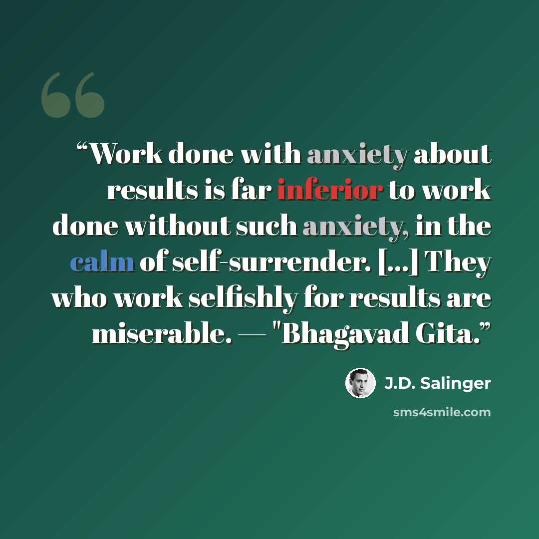 “Work done with anxiety about results is far inferior to work done without such anxiety, in the calm of self-surrender. [...] They who work selfishly for results are miserable. — "Bhagavad Gita.” quote by J.D. Salinger