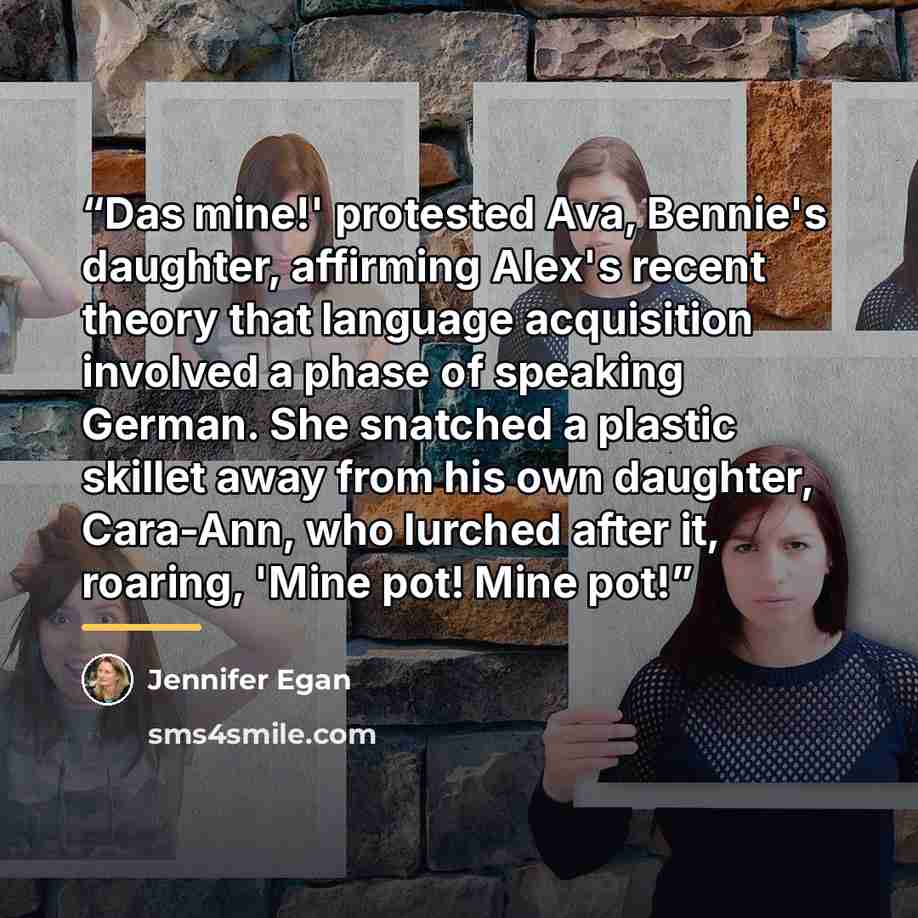 “Das mine!' protested Ava, Bennie's daughter, affirming Alex's recent theory that language acquisition involved a phase of speaking German. She snatched a plastic skillet away from his own daughter, Cara-Ann, who lurched after it, roaring, 'Mine pot! Mine pot!” quote by Jennifer Egan