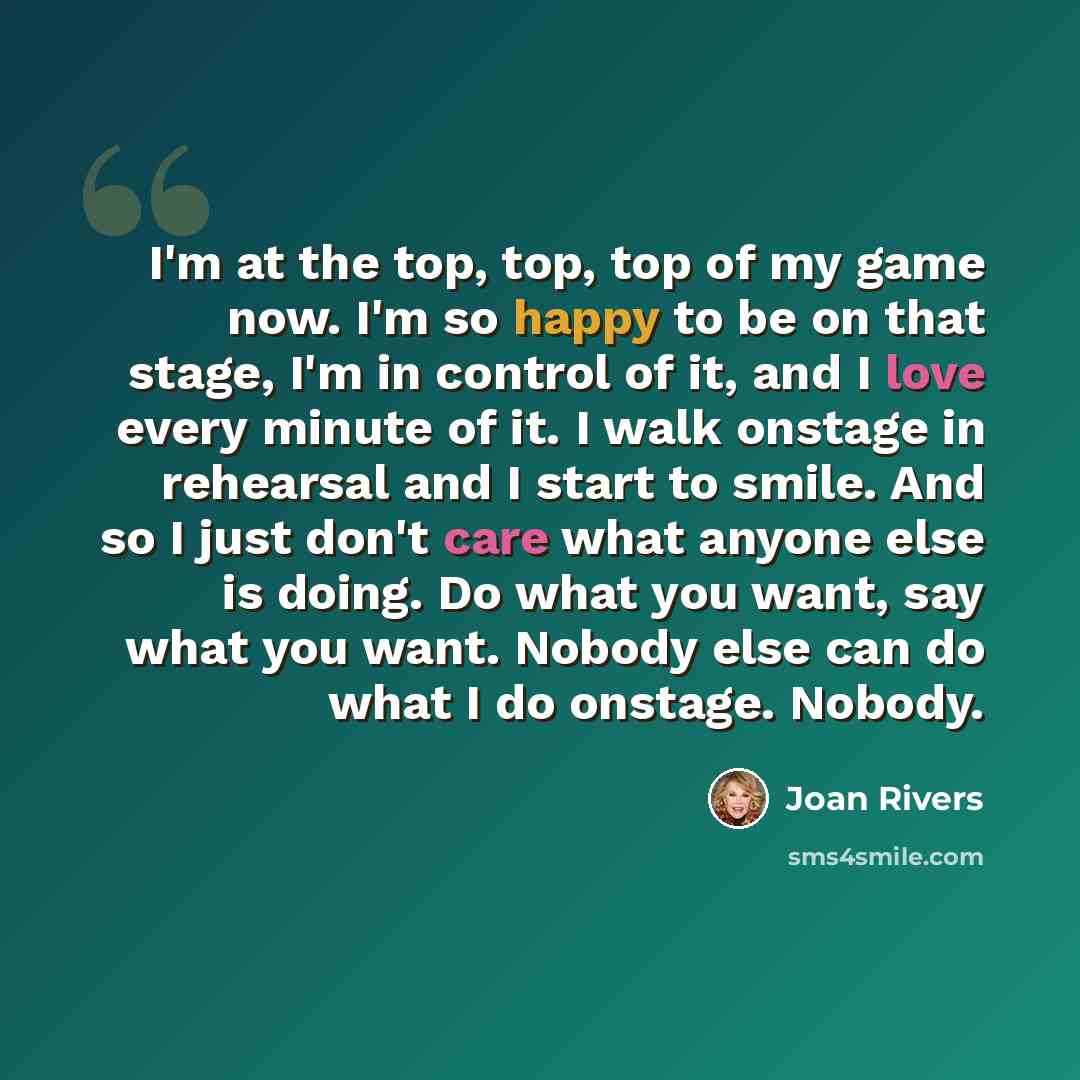 “I'm at the top, top, top of my game now. I'm so happy to be on that stage, I'm in control of it, and I love every minute of it. I walk onstage in rehearsal and I start to smile. And so I just don't care what anyone else is doing. Do what you want, say what you want. Nobody else can do what I do…” quote by Joan Rivers