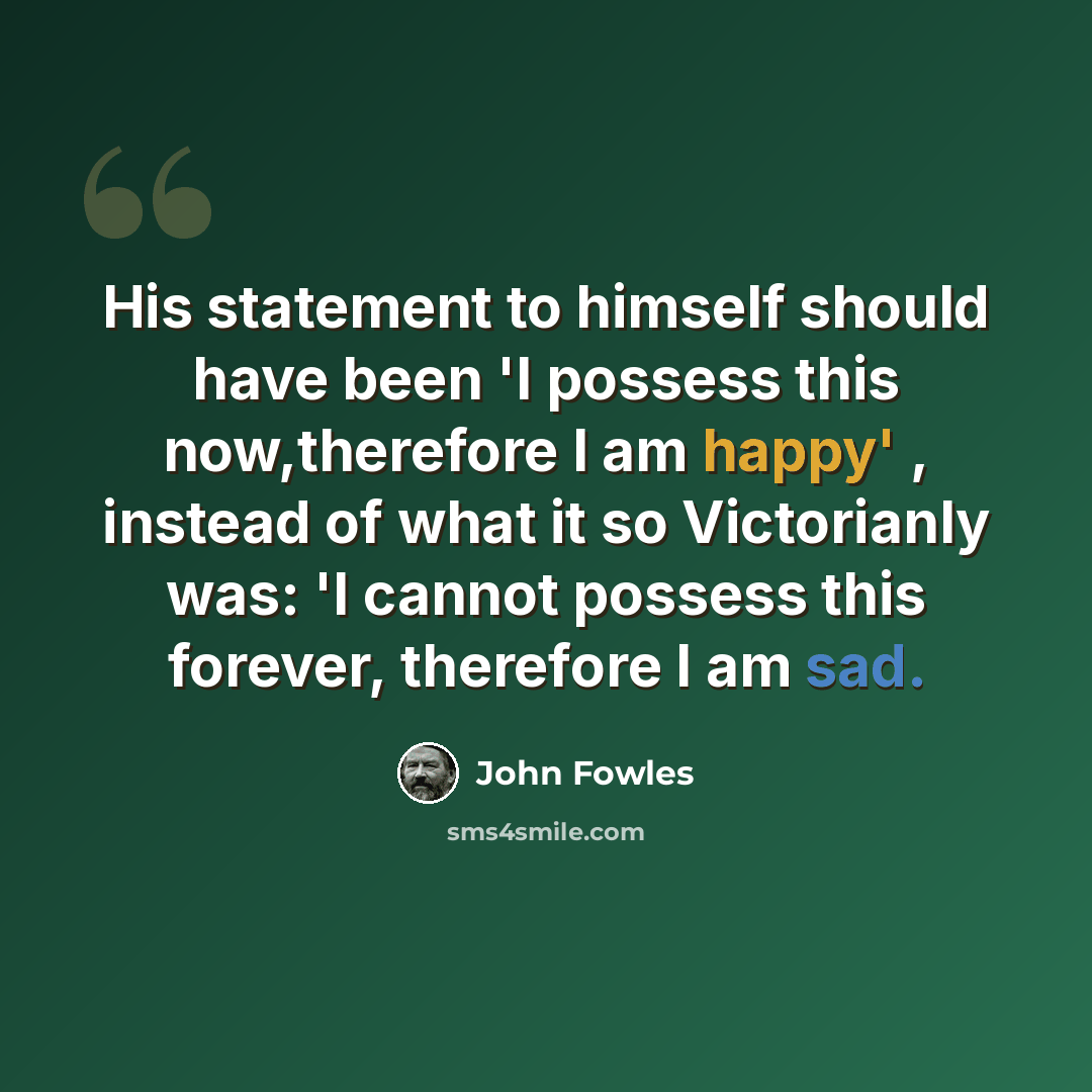 “His statement to himself should have been 'I possess this now,therefore I am happy' , instead of what it so Victorianly was: 'I cannot possess this forever, therefore I am sad.” quote by John Fowles
