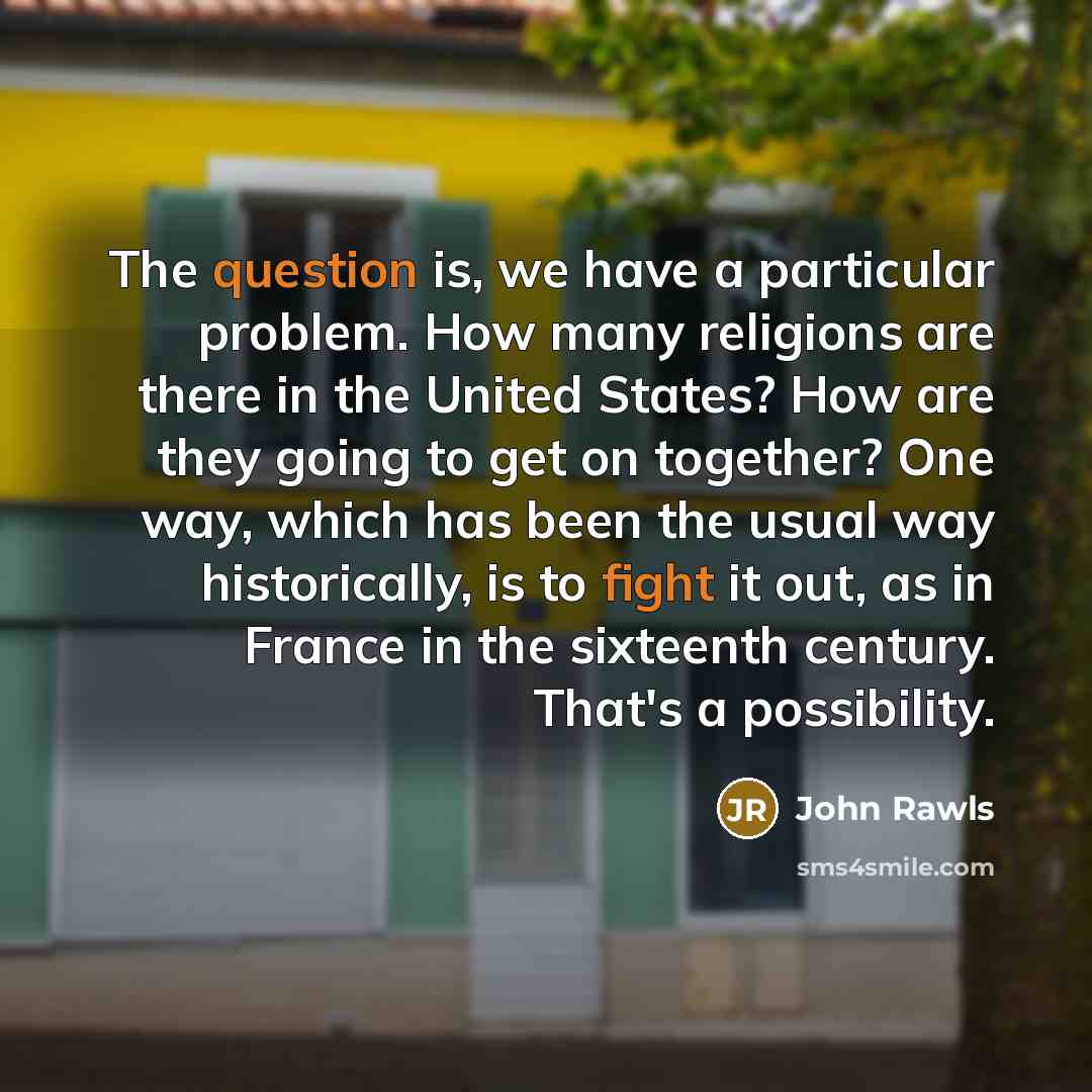 “The question is, we have a particular problem. How many religions are there in the United States? How are they going to get on together? One way, which has been the usual way historically, is to fight it out, as in France in the sixteenth century. That's a possibility.” quote by John Rawls