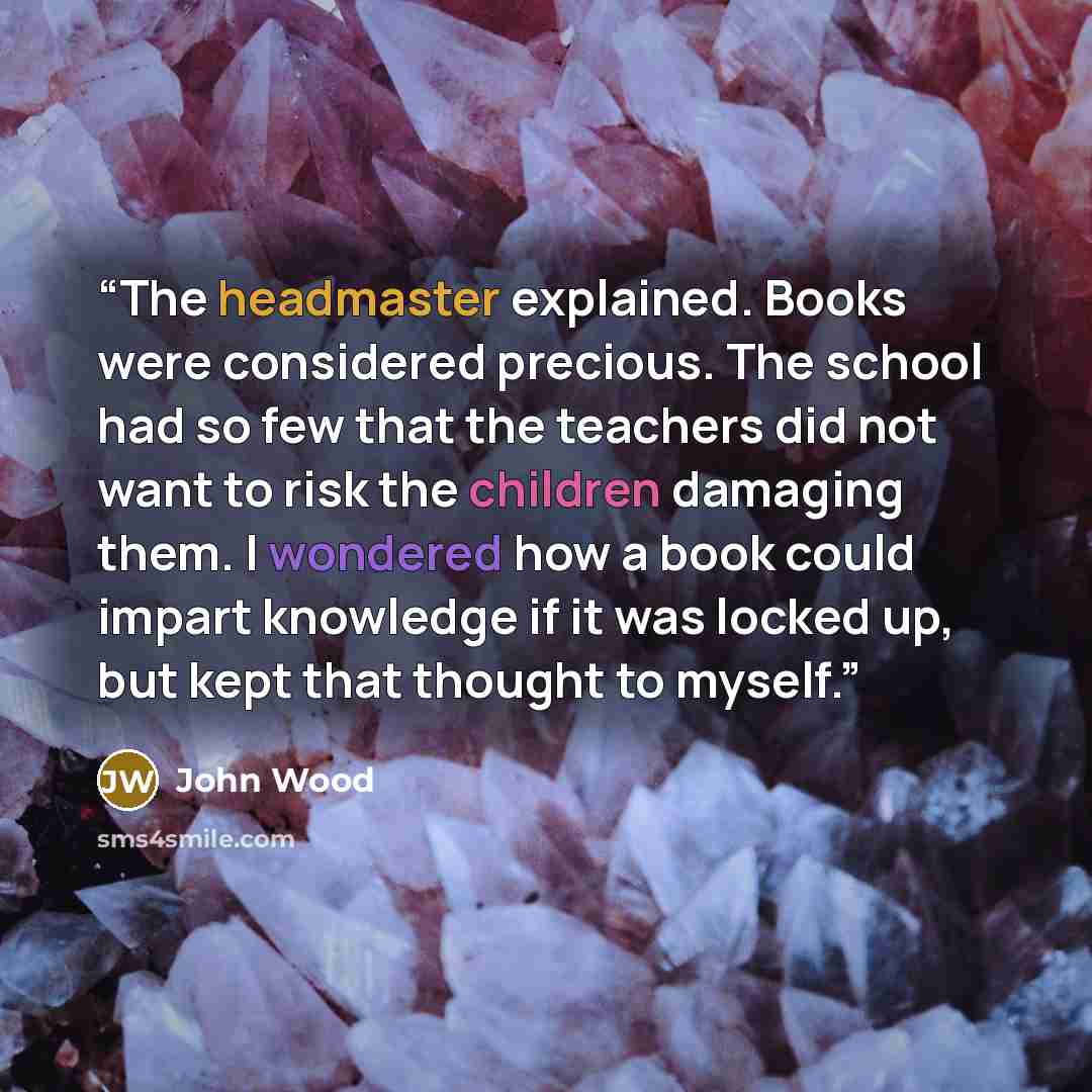 “The headmaster explained. Books were considered precious. The school had so few that the teachers did not want to risk the children damaging them. I wondered how a book could impart knowledge if it was locked up, but kept that thought to myself.” quote by John Wood