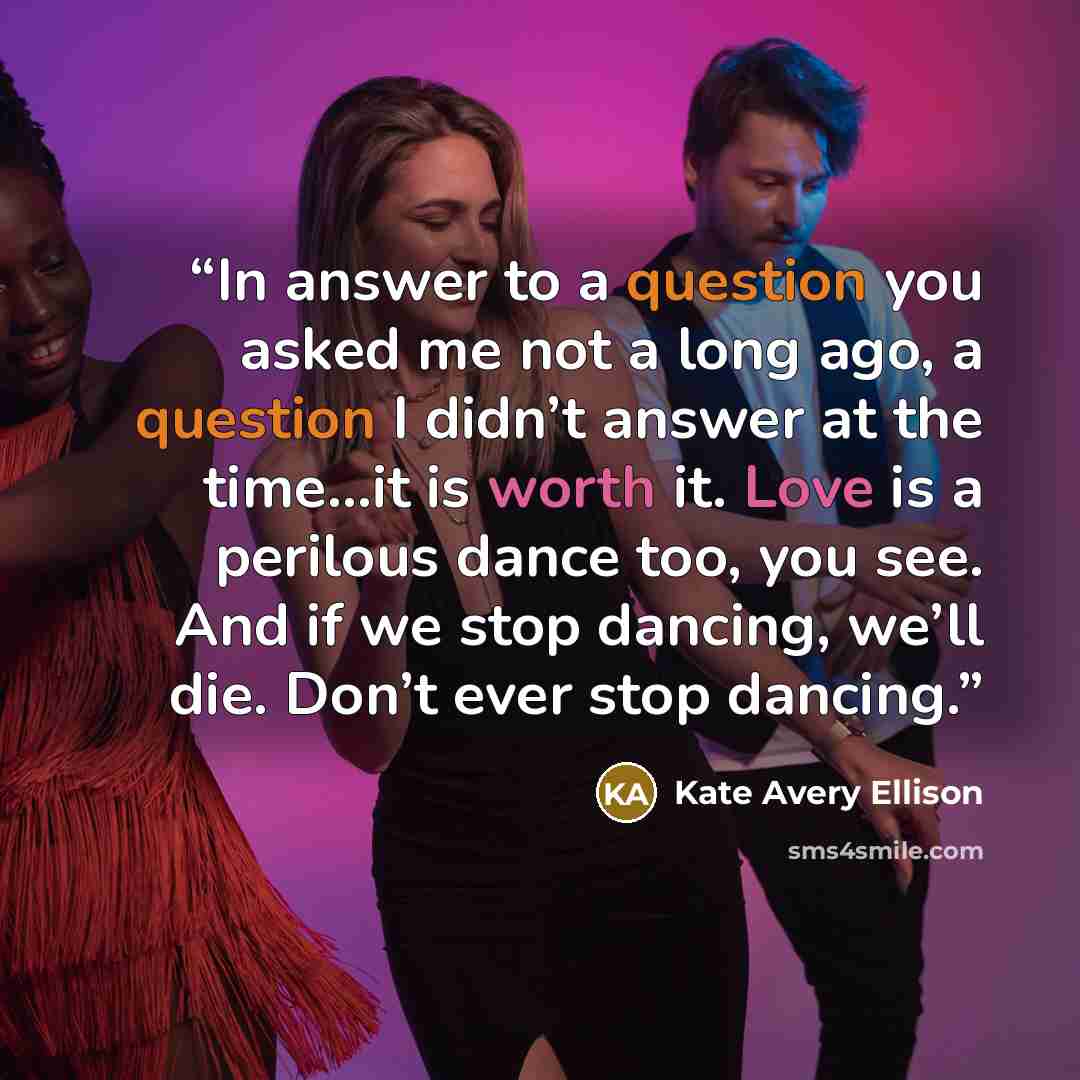 “In answer to a question you asked me not a long ago, a question I didn’t answer at the time…it is worth it. Love is a perilous dance too, you see. And if we stop dancing, we’ll die. Don’t ever stop dancing.” quote by Kate Avery Ellison