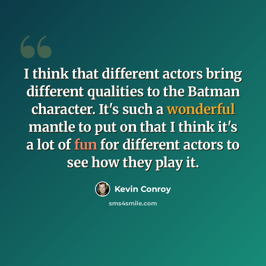 “I think that different actors bring different qualities to the Batman character. It's such a wonderful mantle to put on that I think it's a lot of fun for different actors to see how they play it.” quote by Kevin Conroy