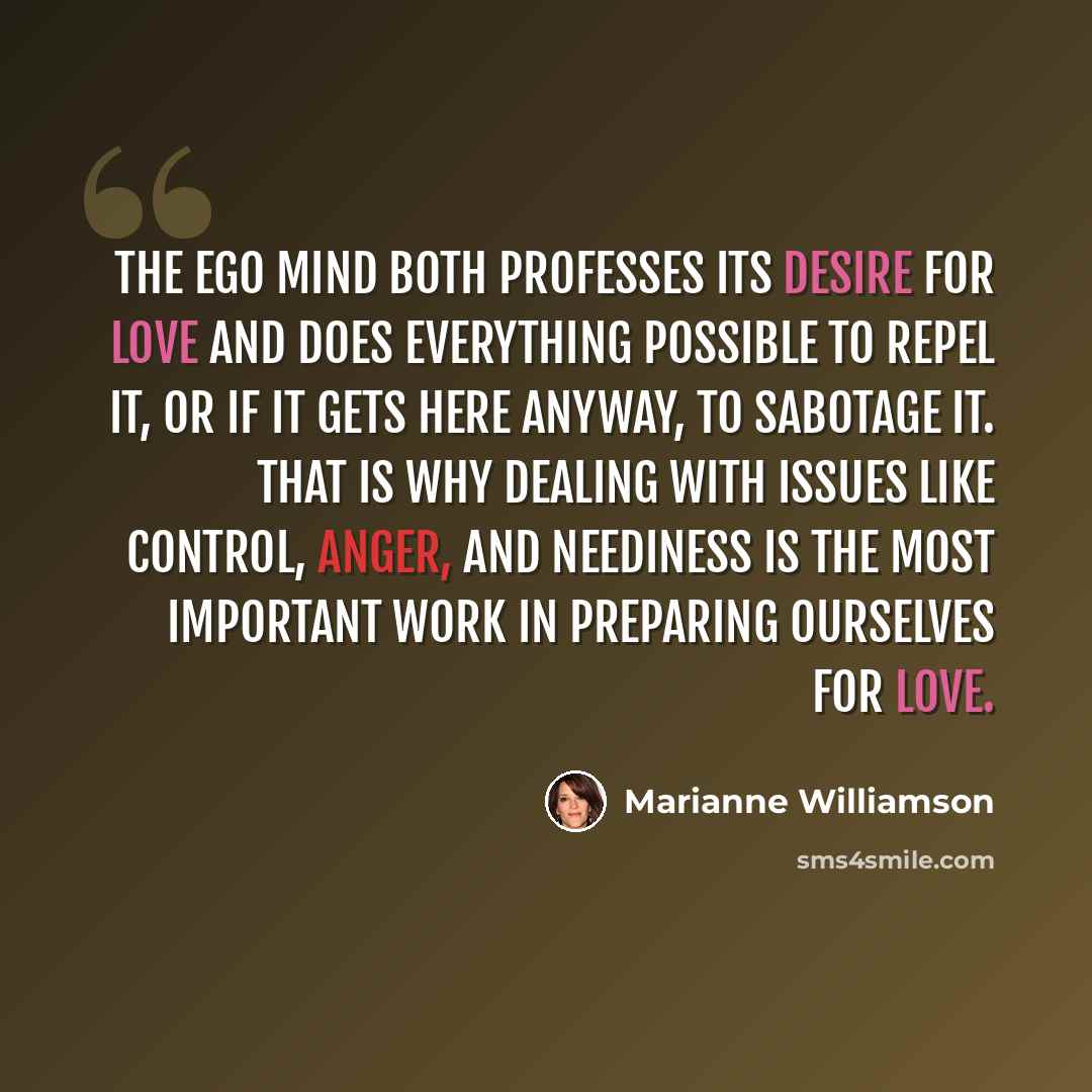 “The ego mind both professes its desire for love and does everything possible to repel it, or if it gets here anyway, to sabotage it. That is why dealing with issues like control, anger, and neediness is the most important work in preparing ourselves for love.” quote by Marianne Williamson