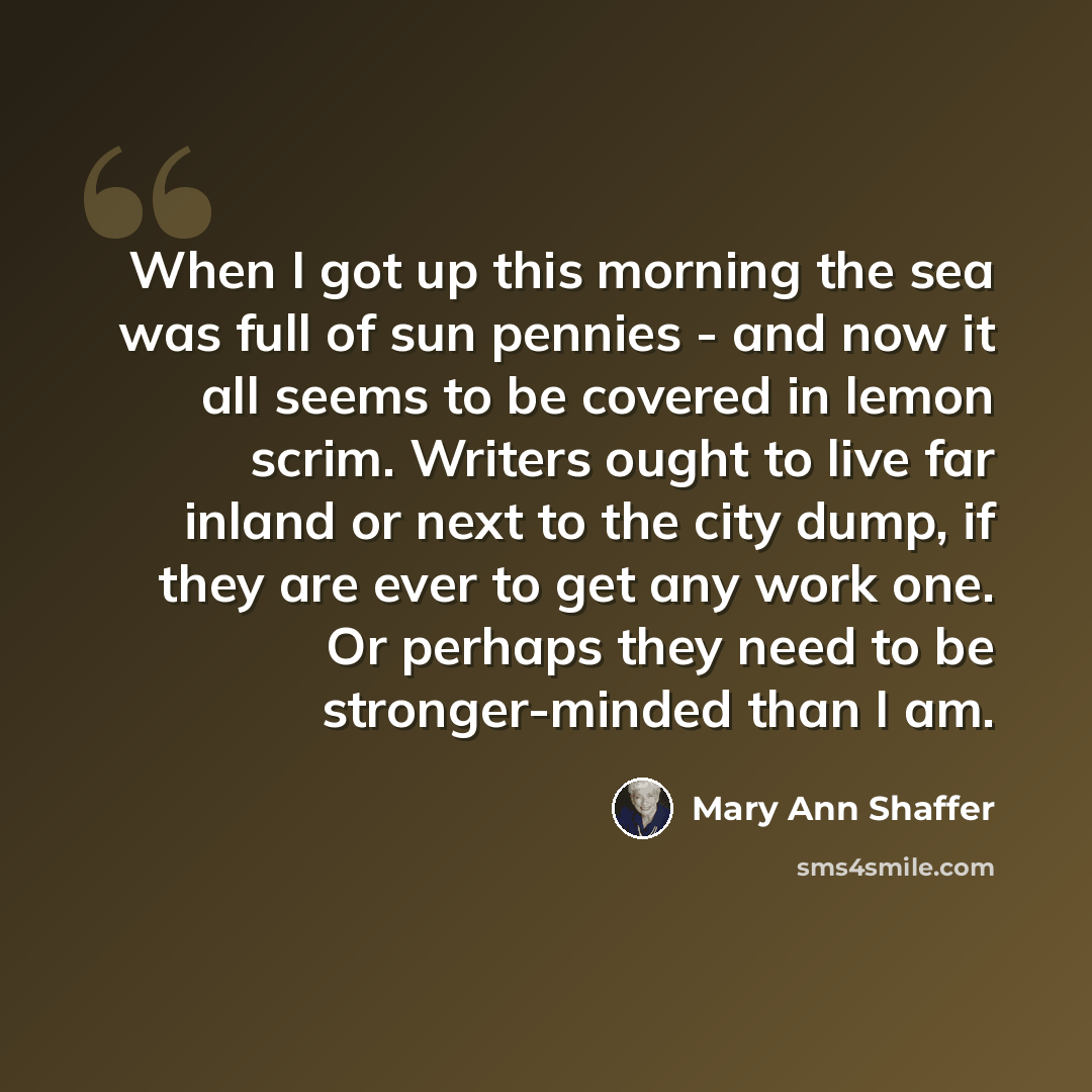 “When I got up this morning the sea was full of sun pennies - and now it all seems to be covered in lemon scrim. Writers ought to live far inland or next to the city dump, if they are ever to get any work one. Or perhaps they need to be stronger-minded than I am.” quote by Mary Ann Shaffer