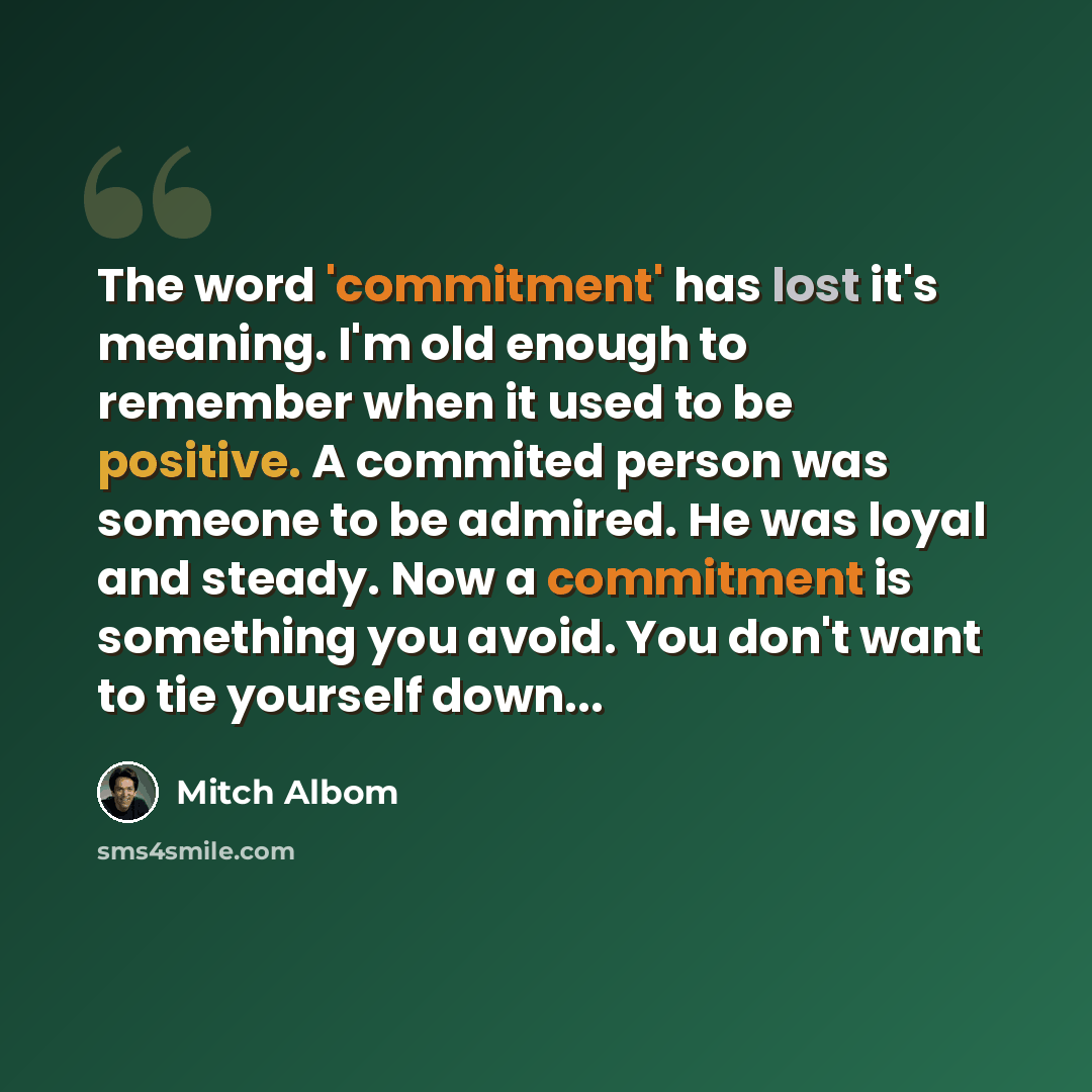 “The word 'commitment' has lost it's meaning. I'm old enough to remember when it used to be positive. A commited person was someone to be admired. He was loyal and steady. Now a commitment is something you avoid. You don't want to tie yourself down...” quote by Mitch Albom