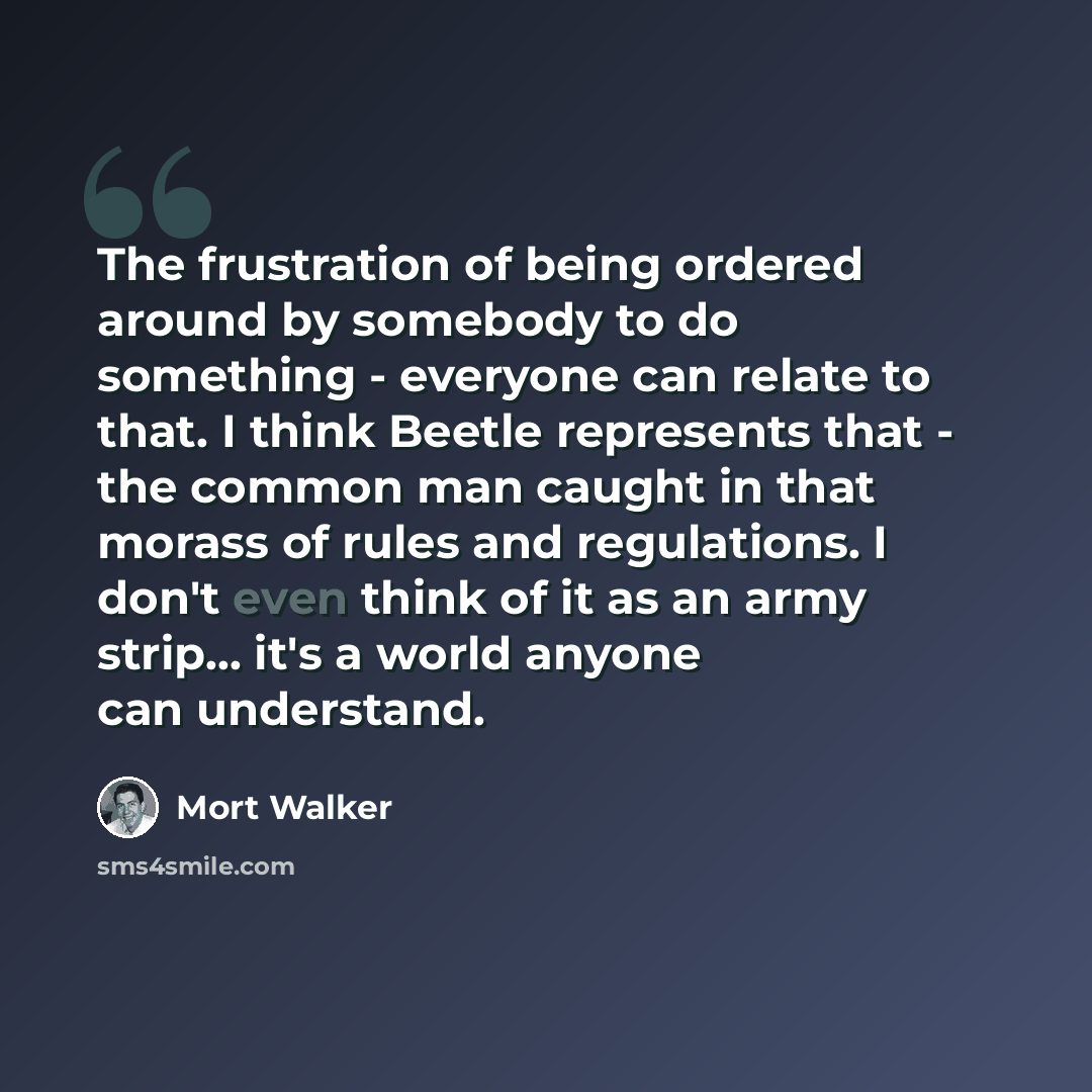 “The frustration of being ordered around by somebody to do something - everyone can relate to that. I think Beetle represents that - the common man caught in that morass of rules and regulations. I don't even think of it as an army strip... it's a world anyone can understand.” quote by Mort Walker