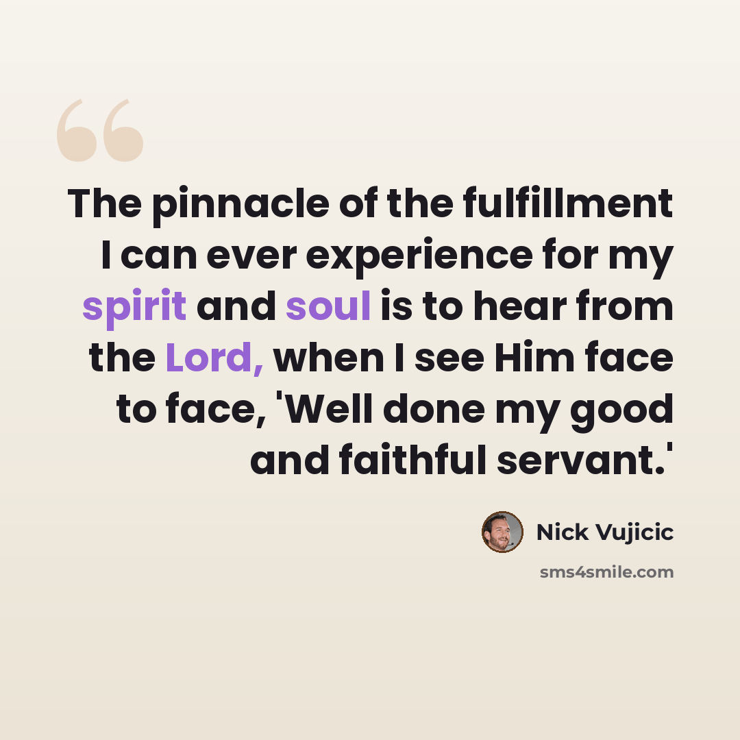 “The pinnacle of the fulfillment I can ever experience for my spirit and soul is to hear from the Lord, when I see Him face to face, 'Well done my good and faithful servant.'” quote by Nick Vujicic