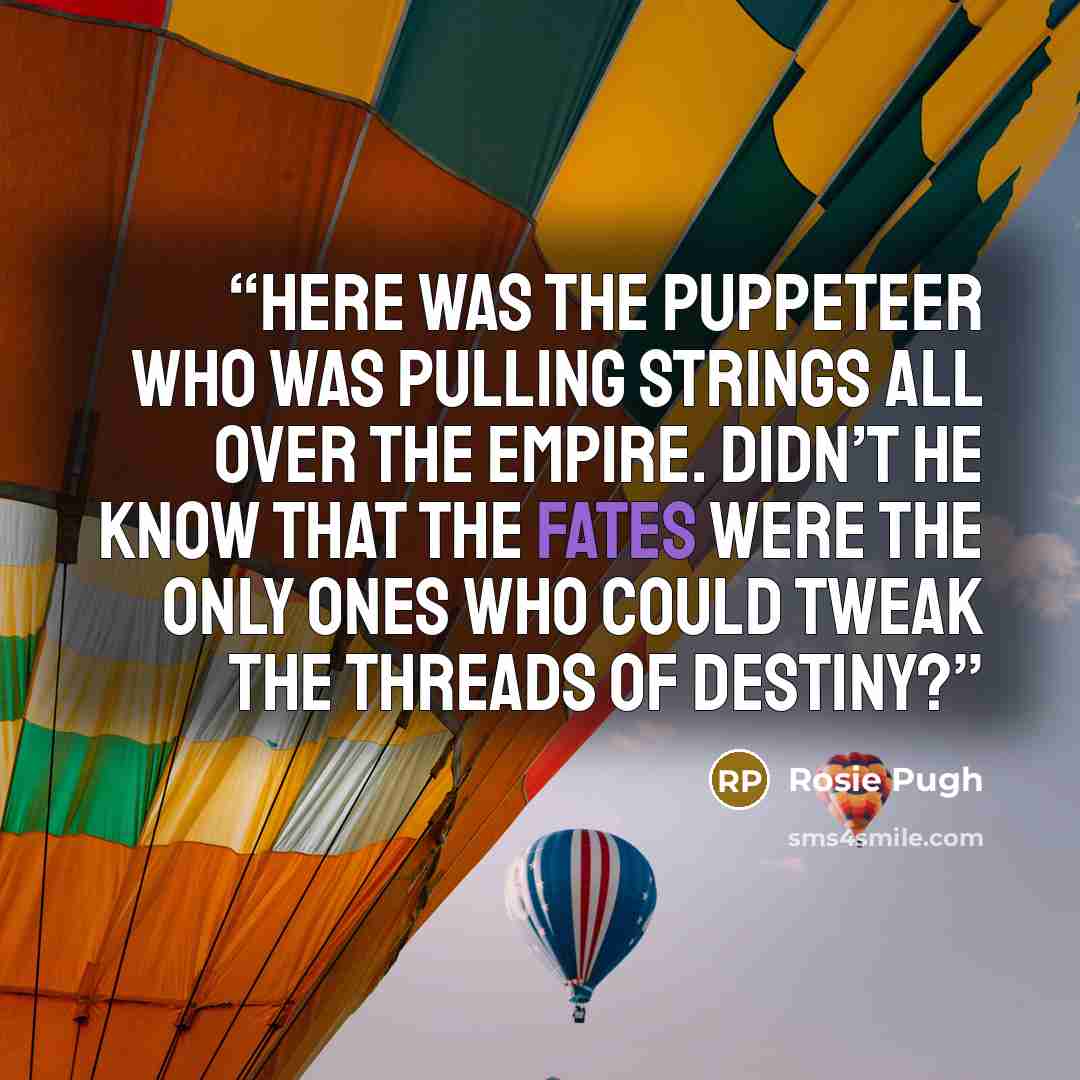 “Here was the puppeteer who was pulling strings all over the Empire. Didn’t he know that the Fates were the only ones who could tweak the threads of destiny?” quote by Rosie Pugh