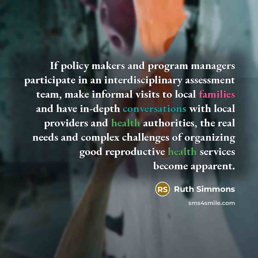 “If policy makers and program managers participate in an interdisciplinary assessment team, make informal visits to local families and have in-depth conversations with local providers and health authorities, the real needs and complex challenges of organizing good reproductive health services…” quote by Ruth Simmons
