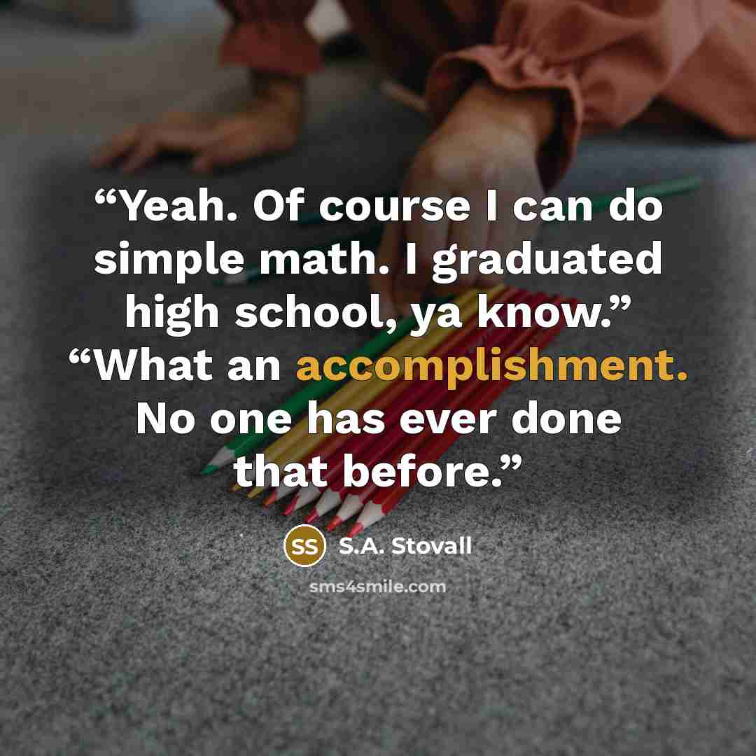 “Yeah. Of course I can do simple math. I graduated high school, ya know.” “What an accomplishment. No one has ever done that before.” quote by S.A. Stovall