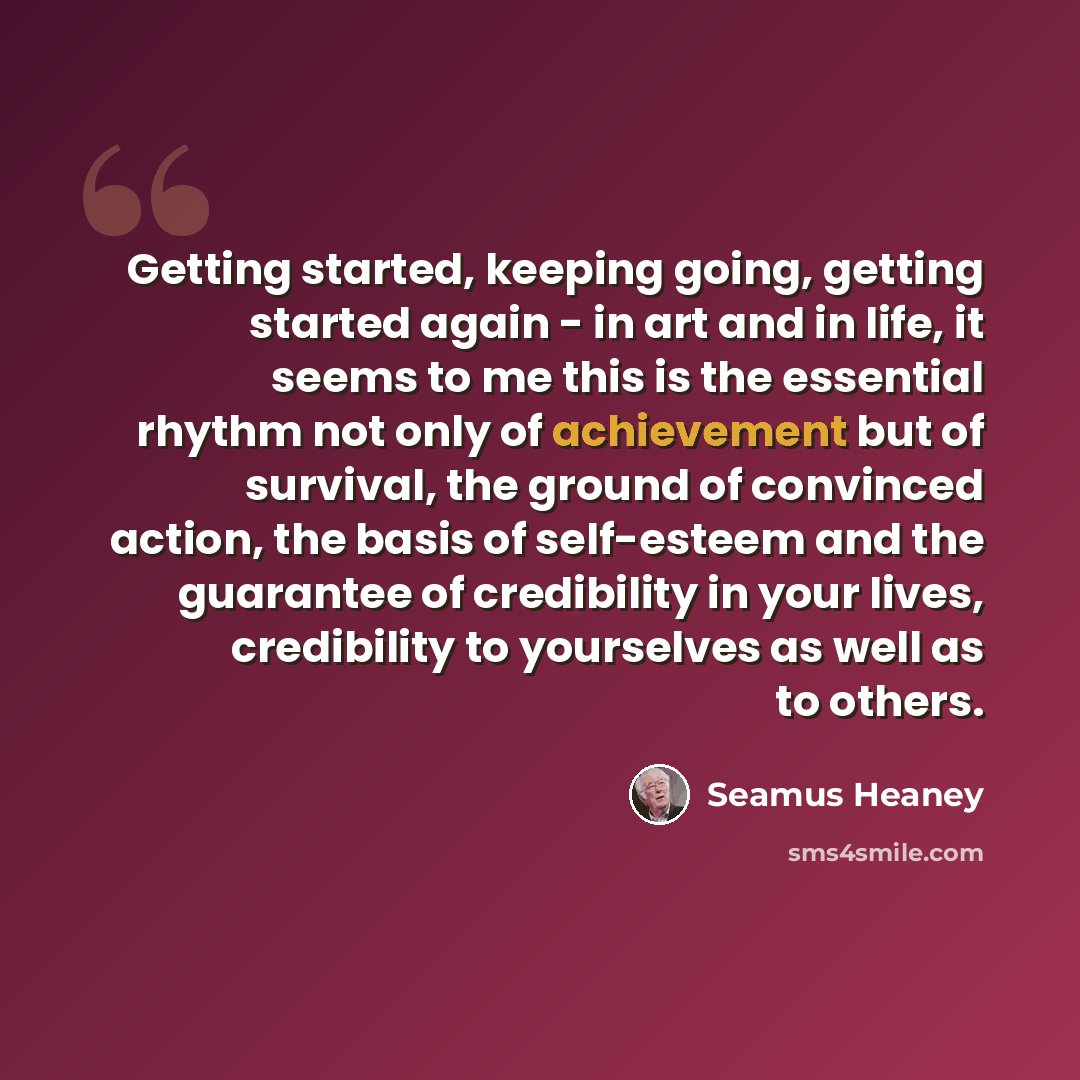 “Getting started, keeping going, getting started again - in art and in life, it seems to me this is the essential rhythm not only of achievement but of survival, the ground of convinced action, the basis of self-esteem and the guarantee of credibility in your lives, credibility to yourselves as…” quote by Seamus Heaney