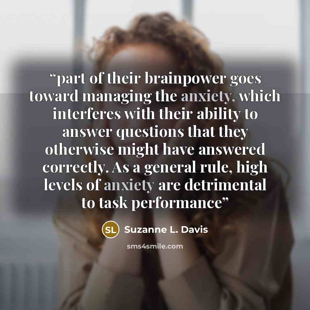 “part of their brainpower goes toward managing the anxiety, which interferes with their ability to answer questions that they otherwise might have answered correctly. As a general rule, high levels of anxiety are detrimental to task performance” quote by Suzanne L. Davis
