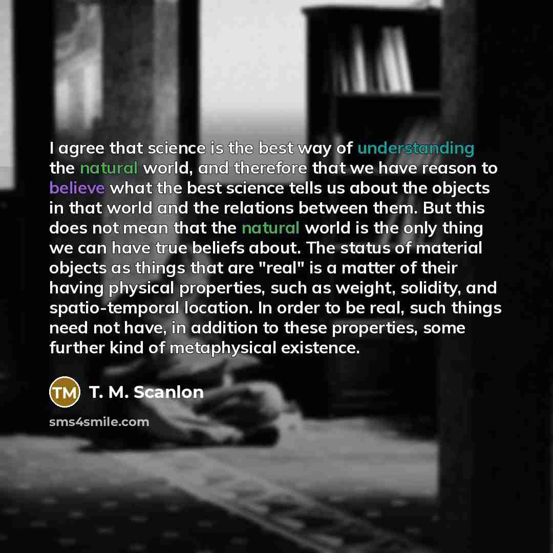 “I agree that science is the best way of understanding the natural world, and therefore that we have reason to believe what the best science tells us about the objects in that world and the relations between them. But this does not mean that the natural world is the only thing we can have true…” quote by T. M. Scanlon