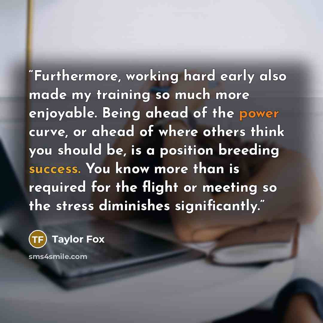 “Furthermore, working hard early also made my training so much more enjoyable. Being ahead of the power curve, or ahead of where others think you should be, is a position breeding success. You know more than is required for the flight or meeting so the stress diminishes significantly.” quote by Taylor Fox