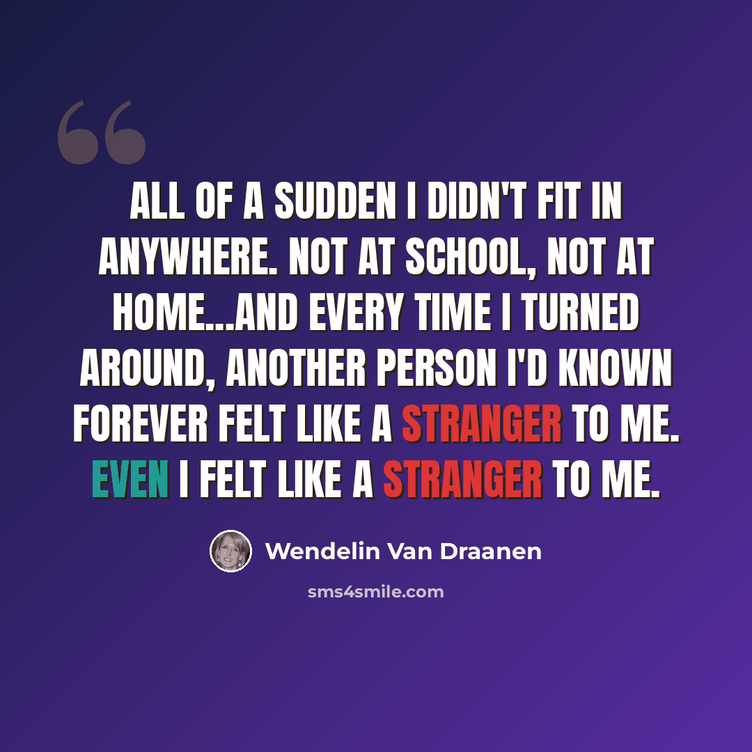 “All of a sudden I didn't fit in anywhere. Not at school, not at home...and every time I turned around, another person I'd known forever felt like a stranger to me. Even I felt like a stranger to me.” quote by Wendelin Van Draanen