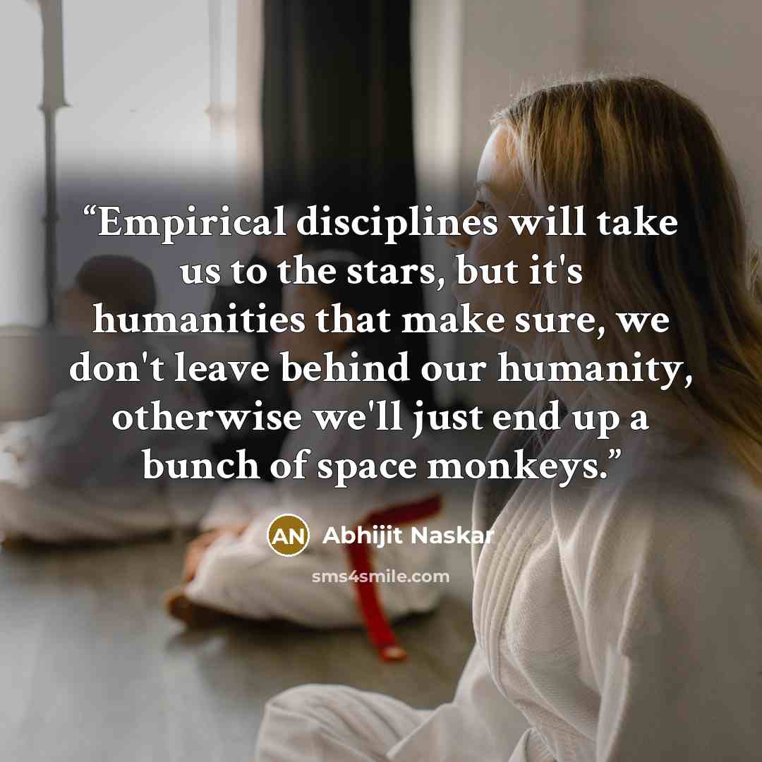 “Empirical disciplines will take us to the stars, but it's humanities that make sure, we don't leave behind our humanity, otherwise we'll just end up a bunch of space monkeys.” quote by Abhijit Naskar