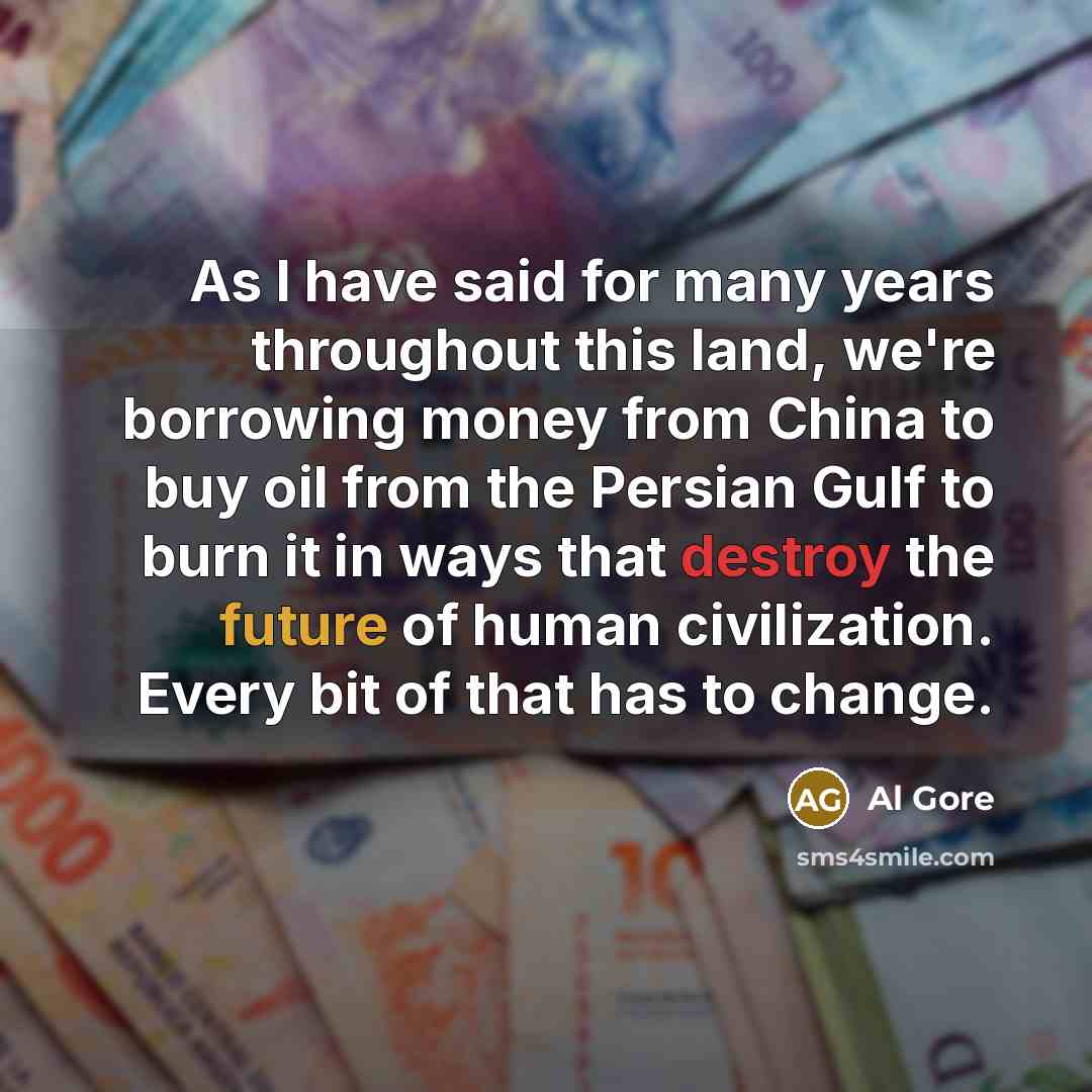 “As I have said for many years throughout this land, we're borrowing money from China to buy oil from the Persian Gulf to burn it in ways that destroy the future of human civilization. Every bit of that has to change.” quote by Al Gore