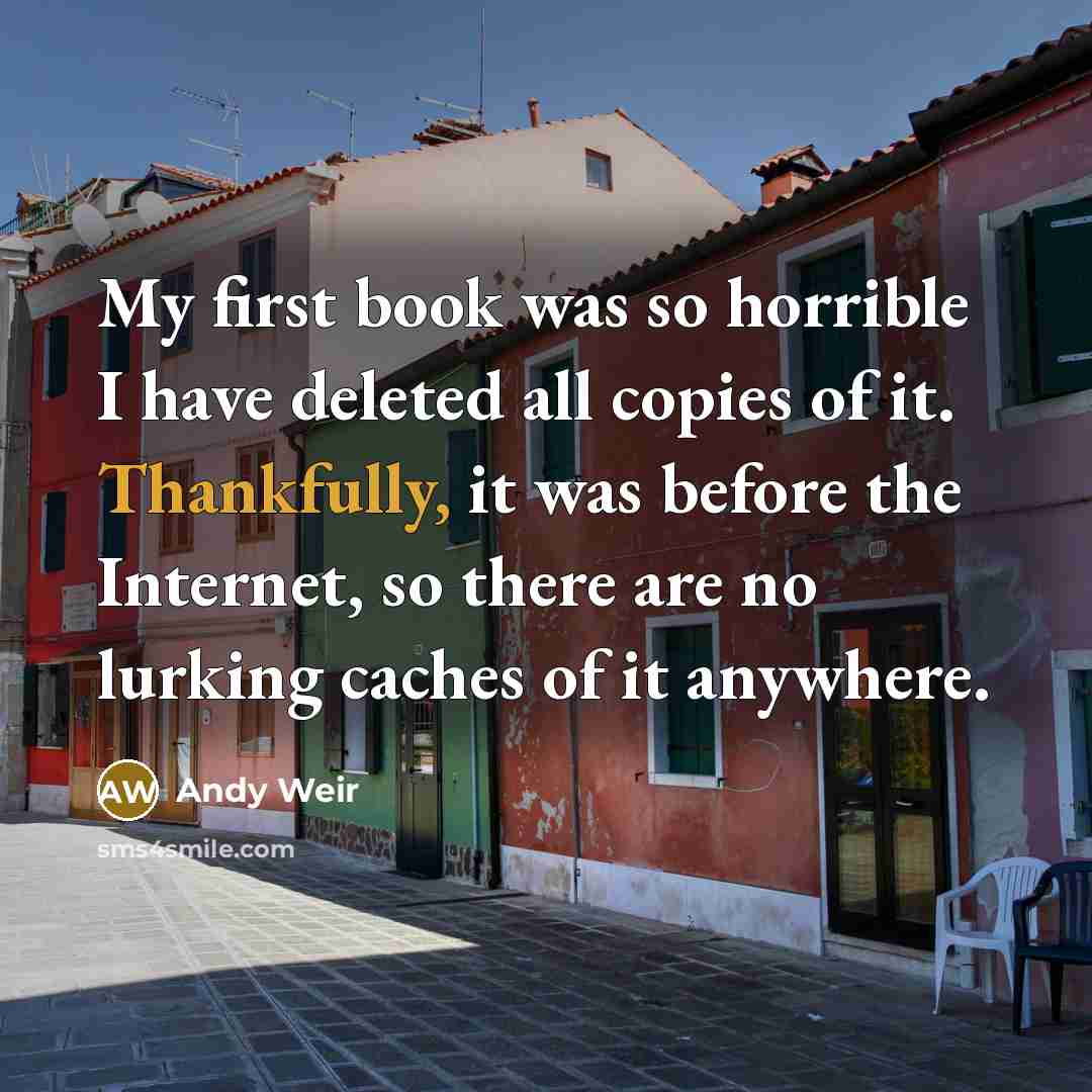 “My first book was so horrible I have deleted all copies of it. Thankfully, it was before the Internet, so there are no lurking caches of it anywhere.” quote by Andy Weir