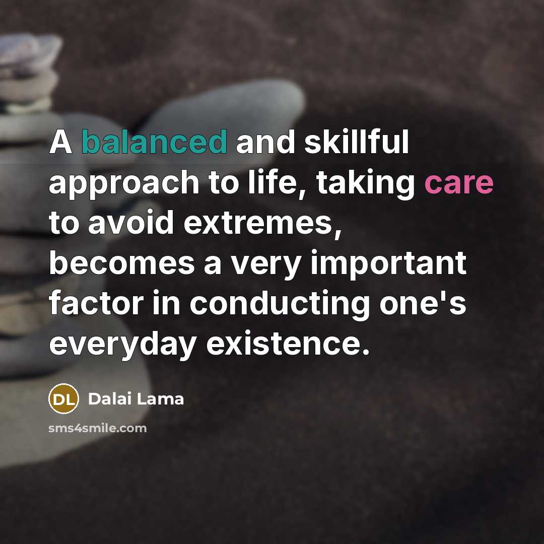“A balanced and skillful approach to life, taking care to avoid extremes, becomes a very important factor in conducting one's everyday existence.” quote by Dalai Lama