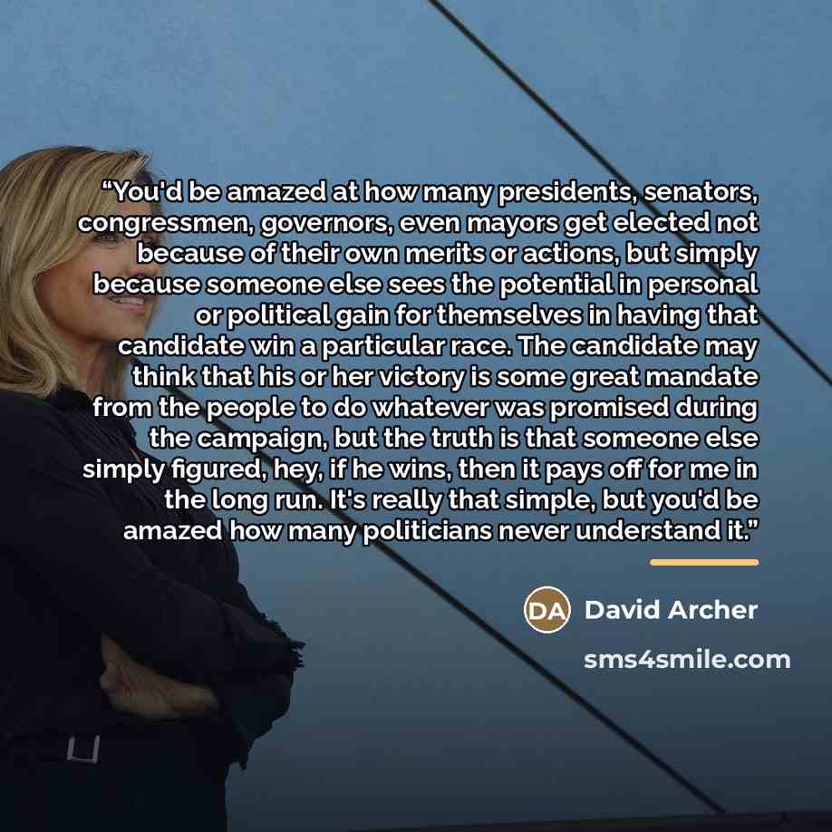 “You'd be amazed at how many presidents, senators, congressmen, governors, even mayors get elected not because of their own merits or actions, but simply because someone else sees the potential in personal or political gain for themselves in having that candidate win a particular race. The…” quote by David Archer