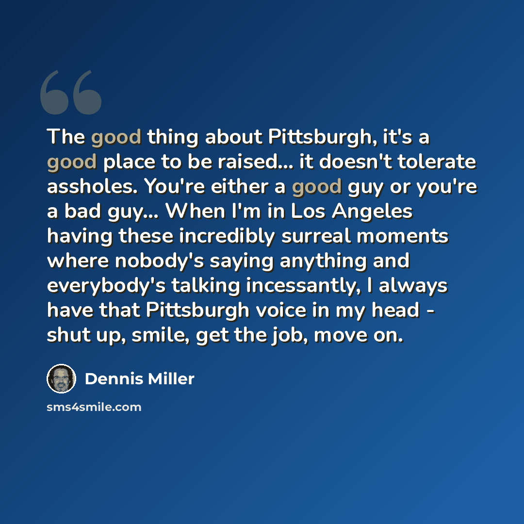 “The good thing about Pittsburgh, it's a good place to be raised... it doesn't tolerate assholes. You're either a good guy or you're a bad guy... When I'm in Los Angeles having these incredibly surreal moments where nobody's saying anything and everybody's talking incessantly, I always have that…” quote by Dennis Miller