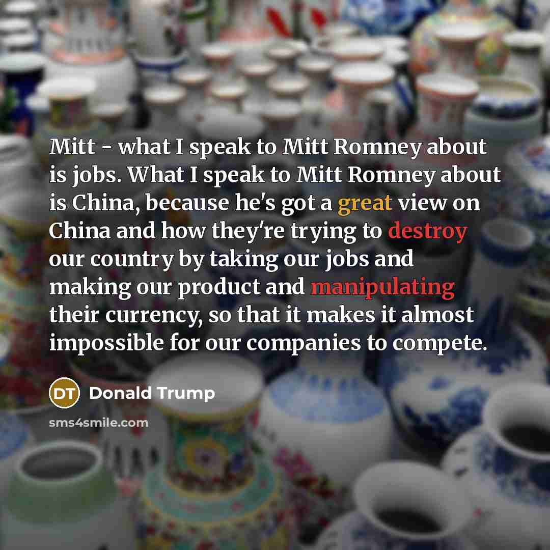 “Mitt - what I speak to Mitt Romney about is jobs. What I speak to Mitt Romney about is China, because he's got a great view on China and how they're trying to destroy our country by taking our jobs and making our product and manipulating their currency, so that it makes it almost impossible for…” quote by Donald Trump