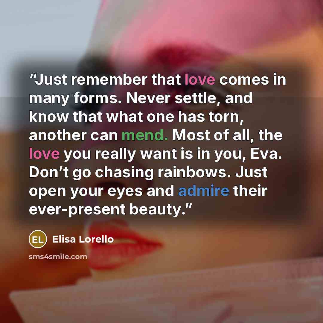 “Just remember that love comes in many forms. Never settle, and know that what one has torn, another can mend. Most of all, the love you really want is in you, Eva. Don’t go chasing rainbows. Just open your eyes and admire their ever-present beauty.” quote by Elisa Lorello
