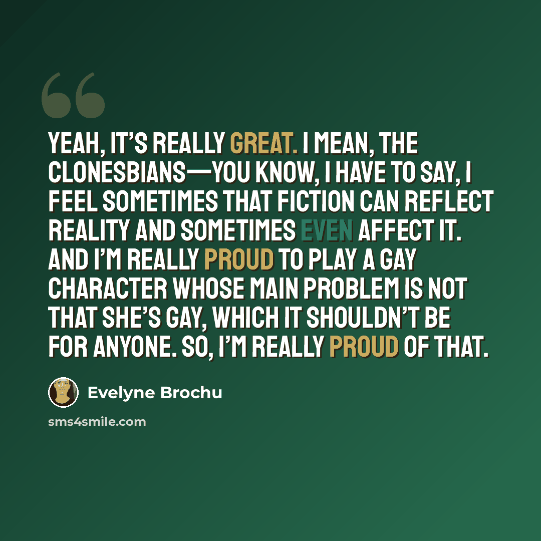 “Yeah, it’s really great. I mean, the clonesbians—you know, I have to say, I feel sometimes that fiction can reflect reality and sometimes even affect it. And I’m really proud to play a gay character whose main problem is not that she’s gay, which it shouldn’t be for anyone. So, I’m really proud of…” quote by Evelyne Brochu