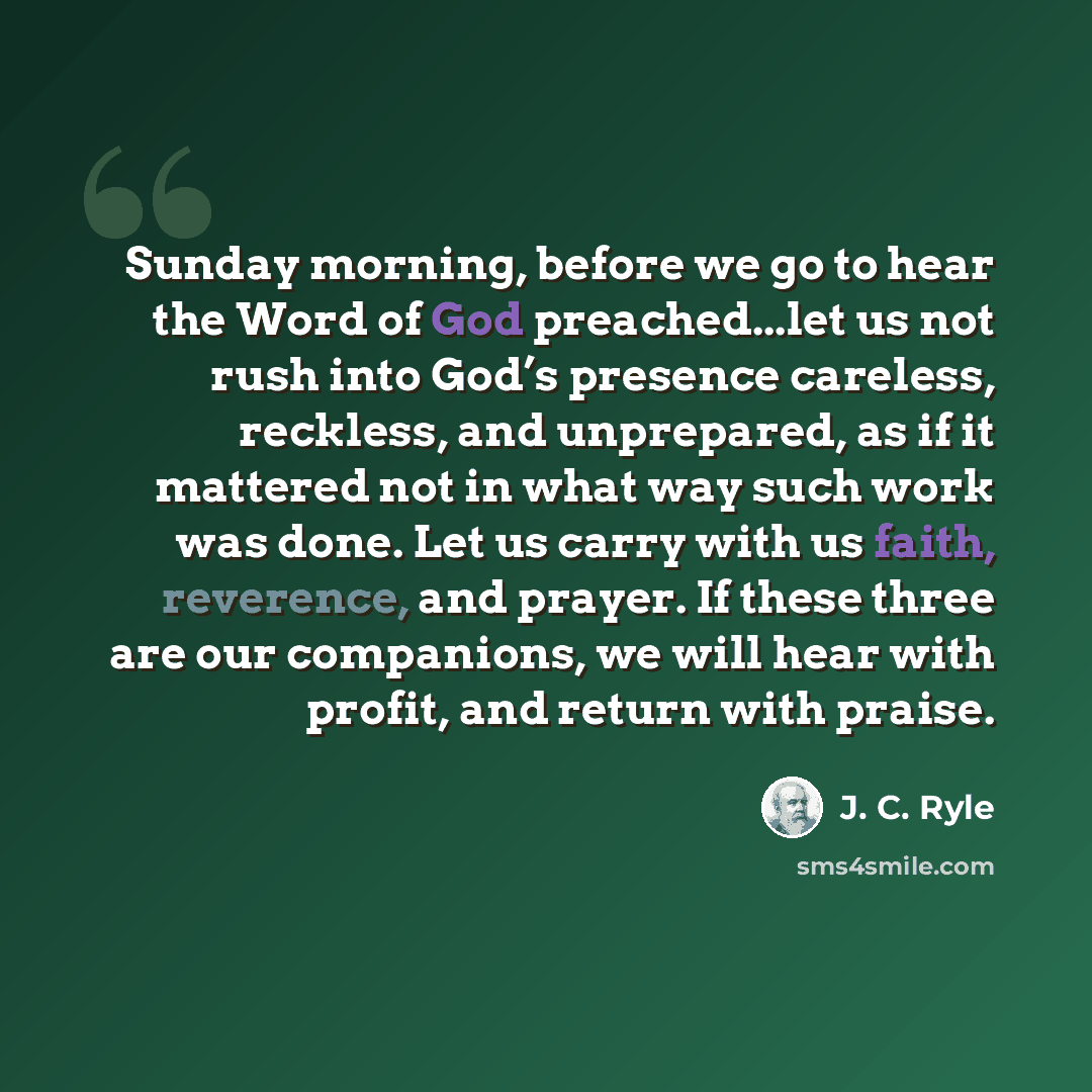“Sunday morning, before we go to hear the Word of God preached...let us not rush into God’s presence careless, reckless, and unprepared, as if it mattered not in what way such work was done. Let us carry with us faith, reverence, and prayer. If these three are our companions, we will hear with…” quote by J. C. Ryle