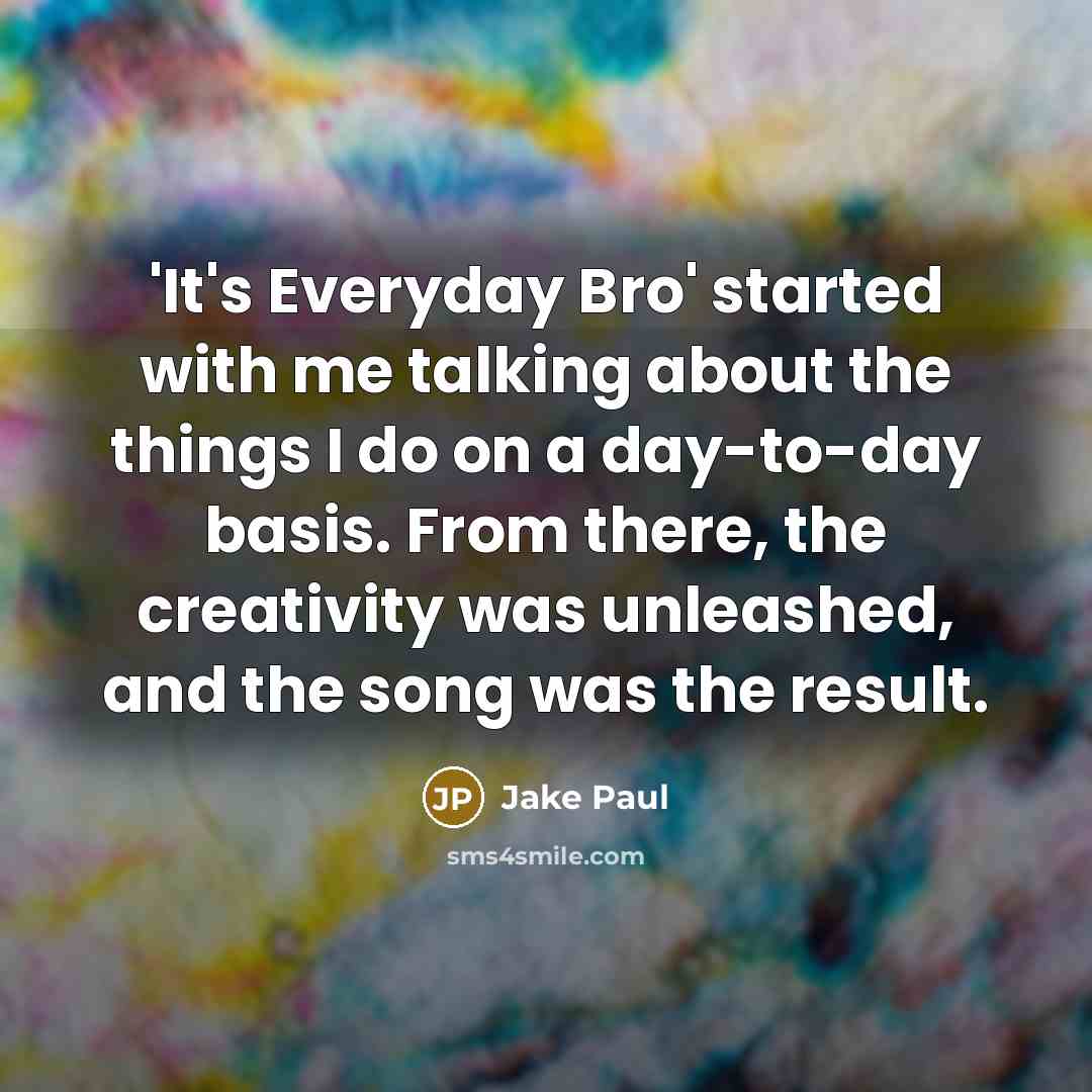 “'It's Everyday Bro' started with me talking about the things I do on a day-to-day basis. From there, the creativity was unleashed, and the song was the result.” quote by Jake Paul