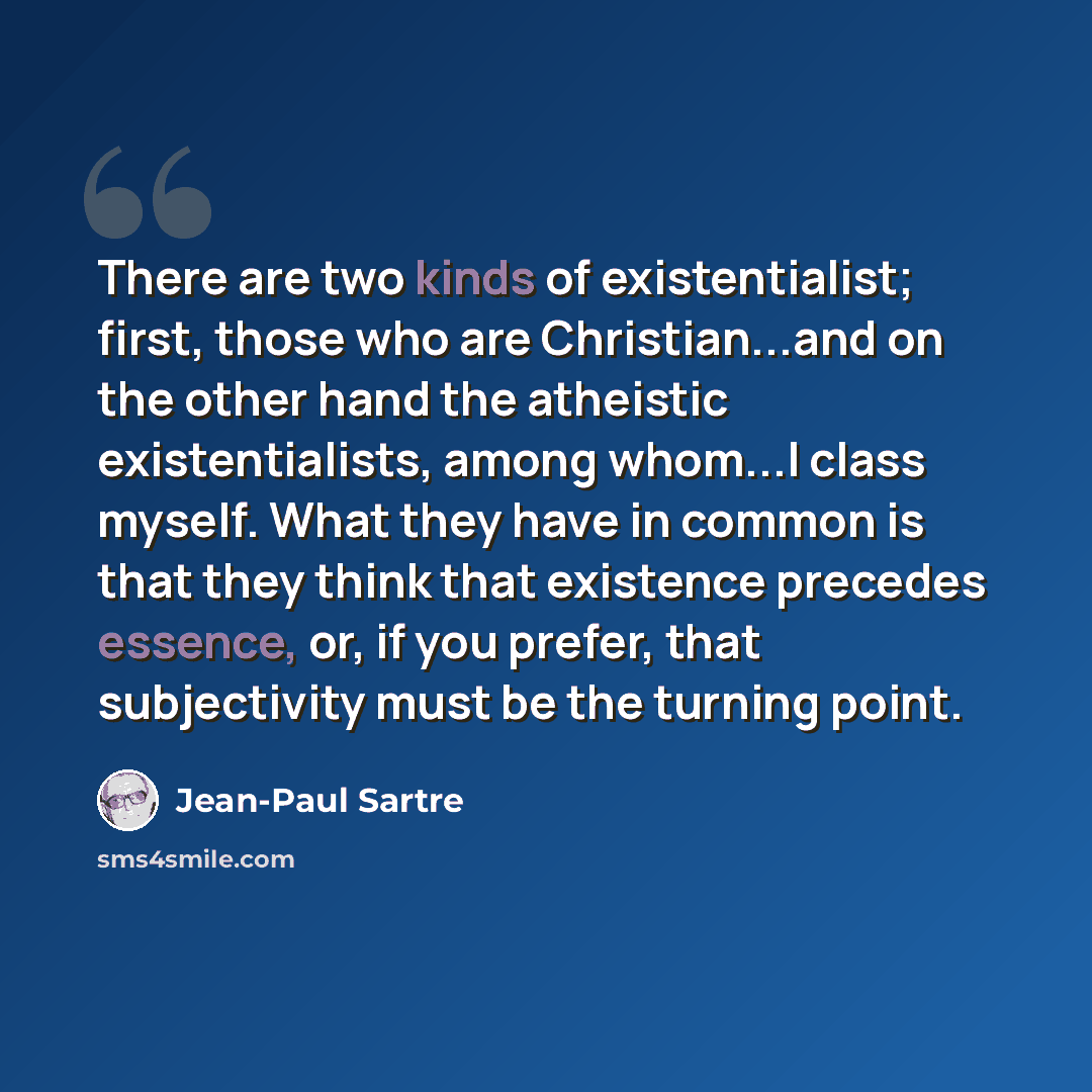 “There are two kinds of existentialist; first, those who are Christian...and on the other hand the atheistic existentialists, among whom...I class myself. What they have in common is that they think that existence precedes essence, or, if you prefer, that subjectivity must be the turning point.” quote by Jean-Paul Sartre