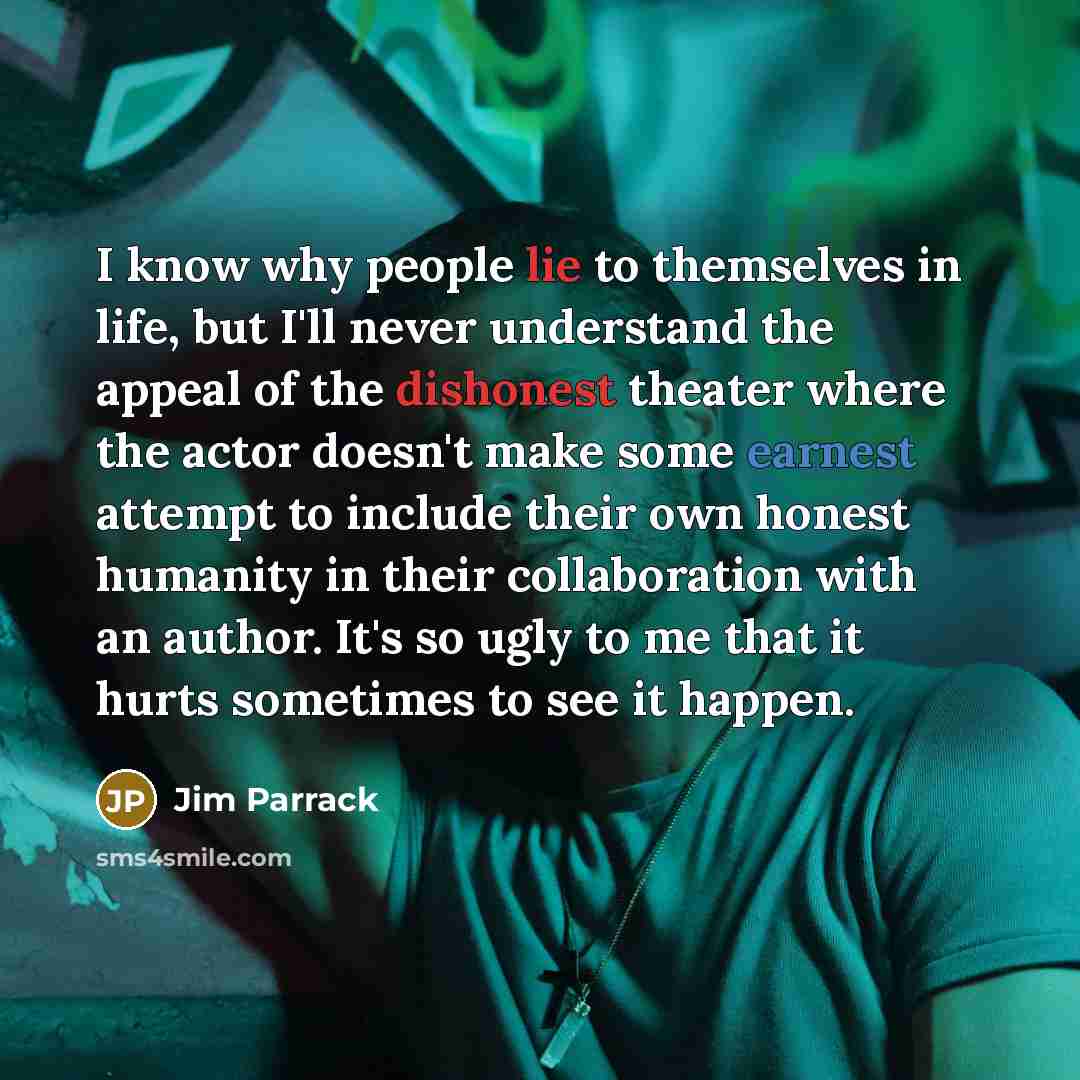 “I know why people lie to themselves in life, but I'll never understand the appeal of the dishonest theater where the actor doesn't make some earnest attempt to include their own honest humanity in their collaboration with an author. It's so ugly to me that it hurts sometimes to see it happen.” quote by Jim Parrack
