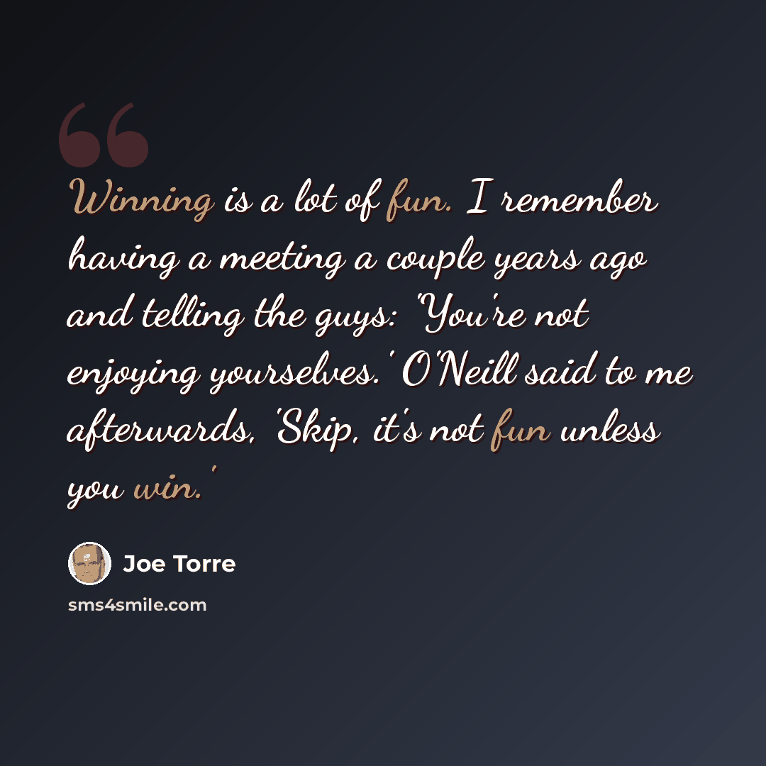 “Winning is a lot of fun. I remember having a meeting a couple years ago and telling the guys: 'You're not enjoying yourselves.' O'Neill said to me afterwards, 'Skip, it's not fun unless you win.'” quote by Joe Torre