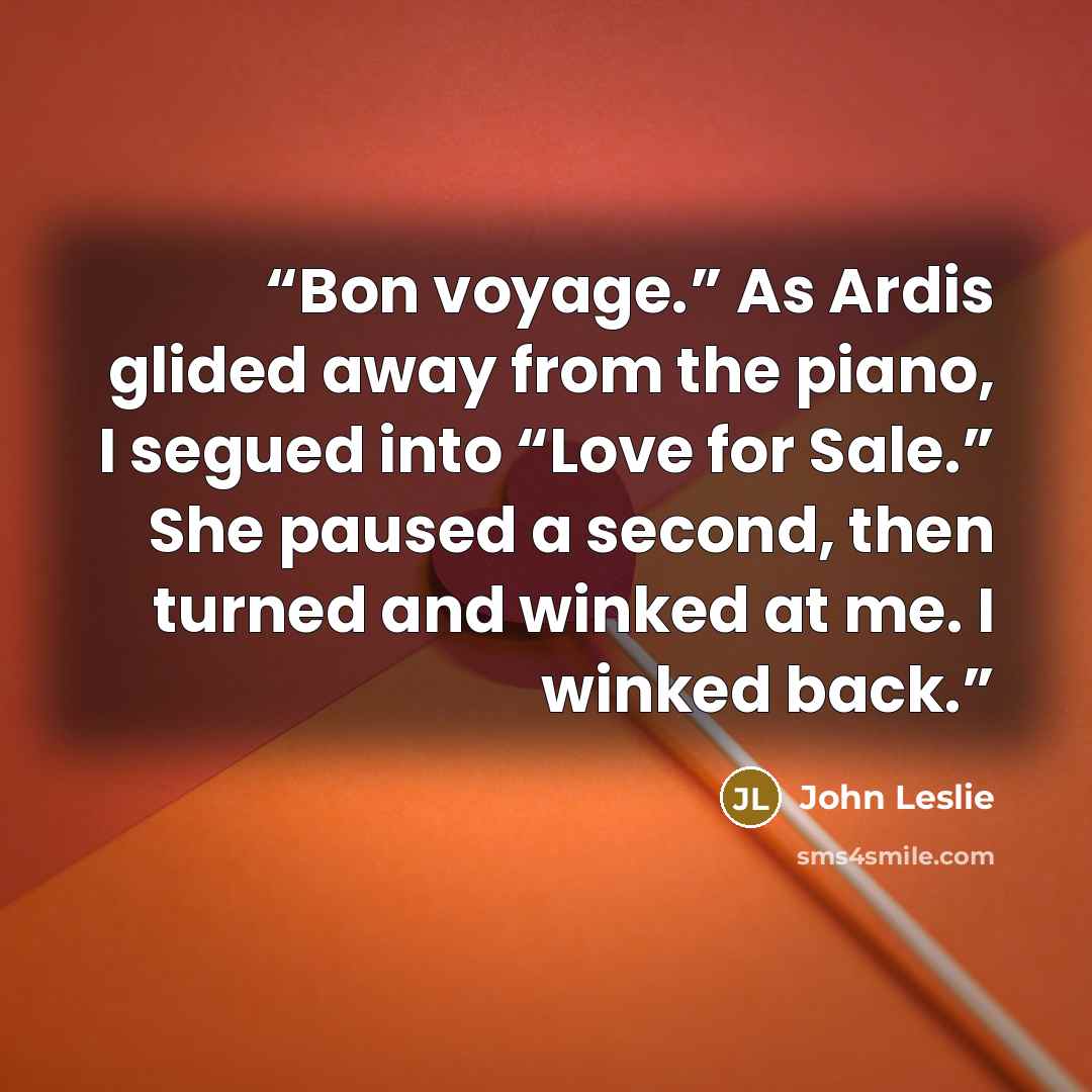 “Bon voyage.” As Ardis glided away from the piano, I segued into “Love for Sale.” She paused a second, then turned and winked at me. I winked back.” quote by John Leslie