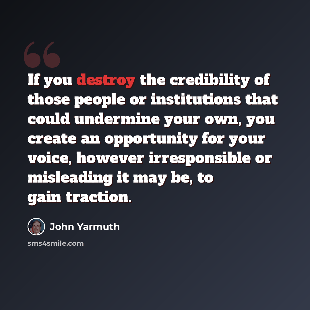 “If you destroy the credibility of those people or institutions that could undermine your own, you create an opportunity for your voice, however irresponsible or misleading it may be, to gain traction.” quote by John Yarmuth