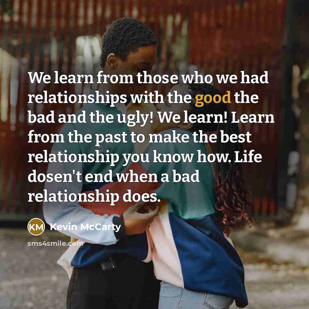“We learn from those who we had relationships with the good the bad and the ugly! We learn! Learn from the past to make the best relationship you know how. Life dosen't end when a bad relationship does.” quote by Kevin McCarty