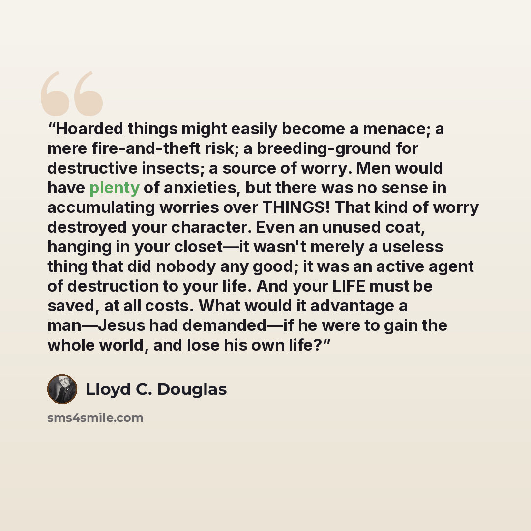“Hoarded things might easily become a menace; a mere fire-and-theft risk; a breeding-ground for destructive insects; a source of worry. Men would have plenty of anxieties, but there was no sense in accumulating worries over THINGS! That kind of worry destroyed your character. Even an unused coat…” quote by Lloyd C. Douglas
