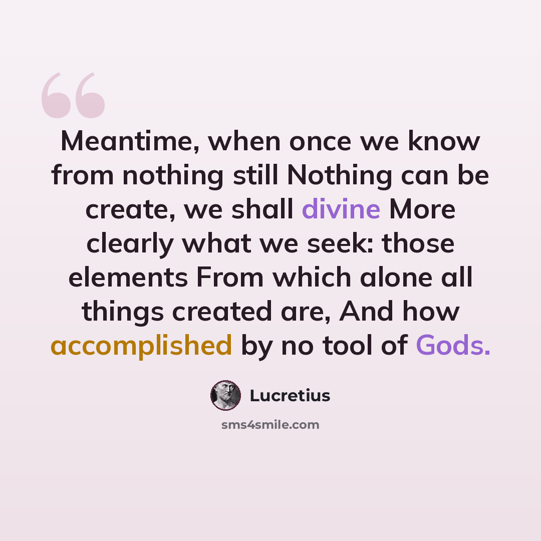 “Meantime, when once we know from nothing still Nothing can be create, we shall divine More clearly what we seek: those elements From which alone all things created are, And how accomplished by no tool of Gods.” quote by Lucretius