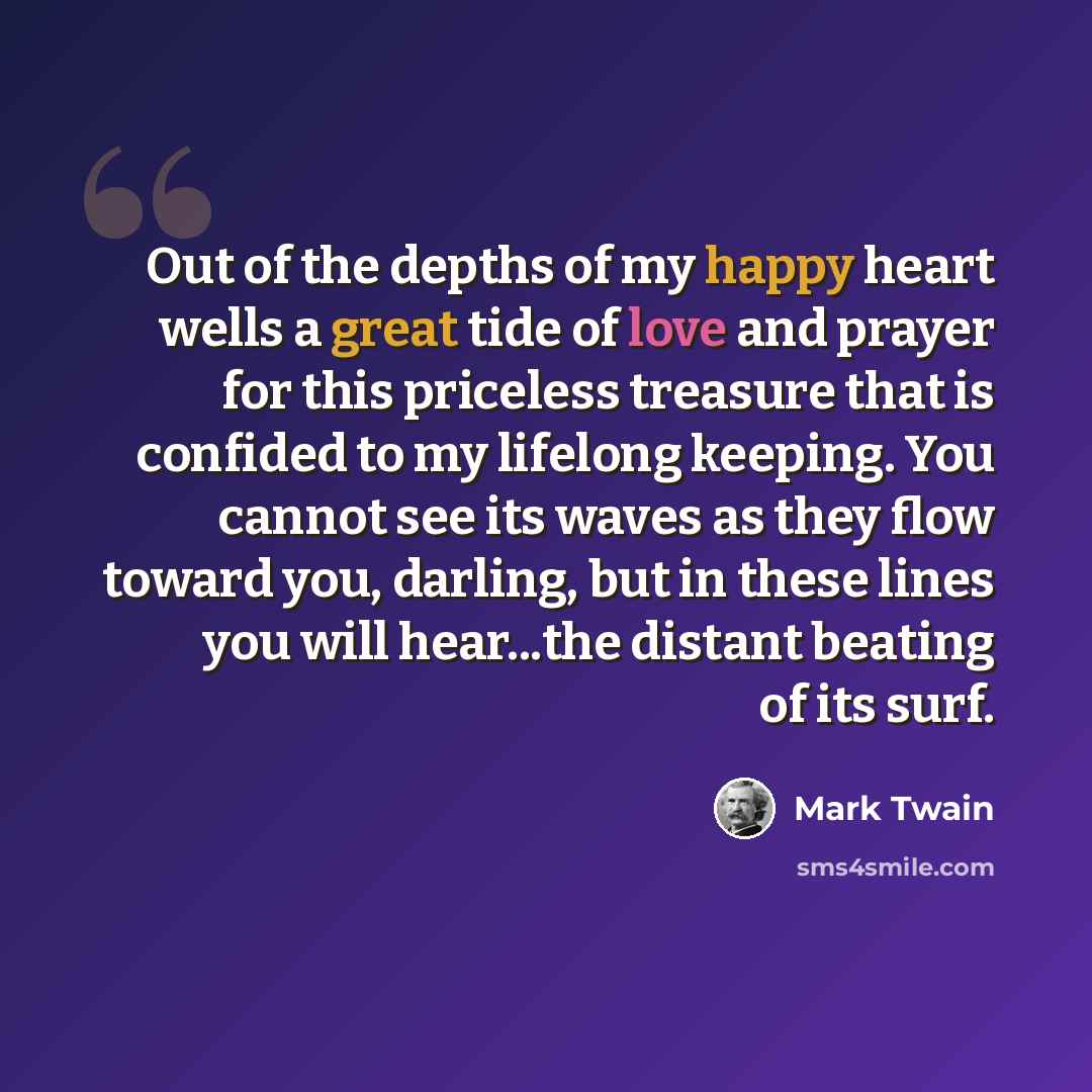 “Out of the depths of my happy heart wells a great tide of love and prayer for this priceless treasure that is confided to my lifelong keeping. You cannot see its waves as they flow toward you, darling, but in these lines you will hear...the distant beating of its surf.” quote by Mark Twain