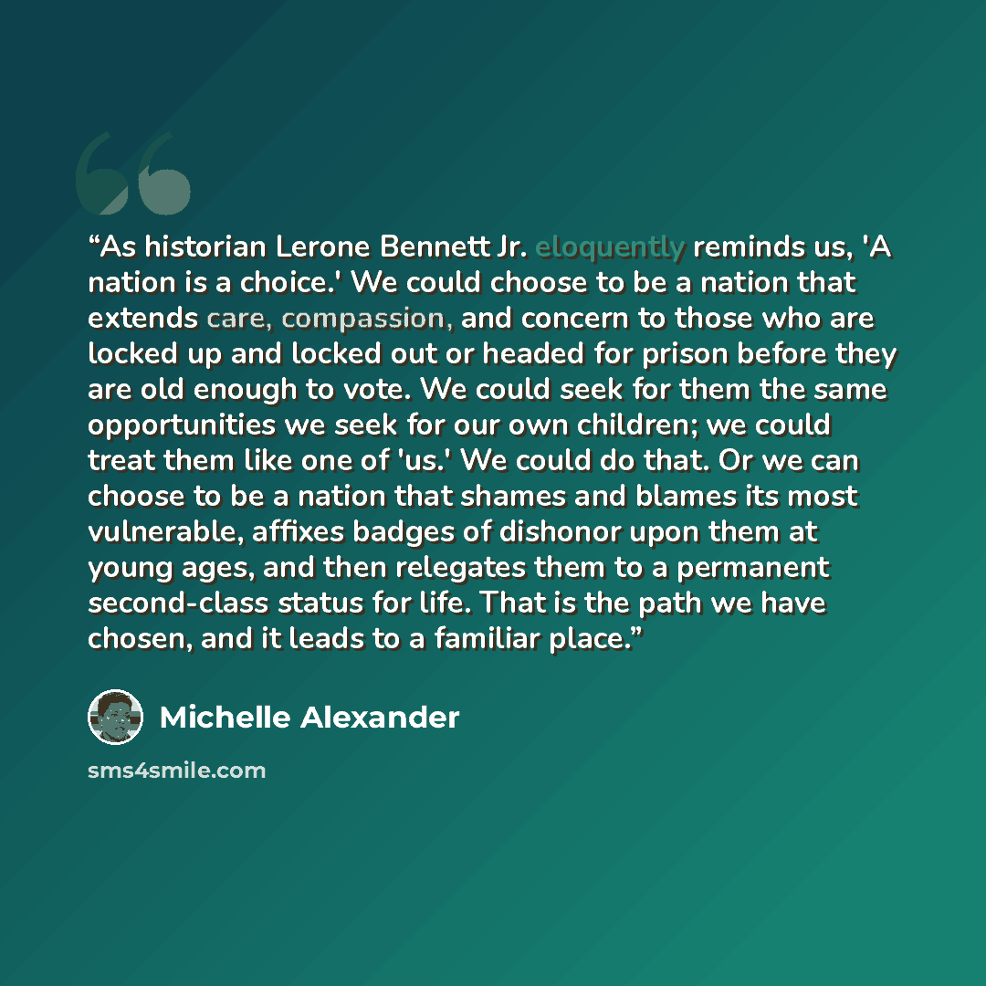 “As historian Lerone Bennett Jr. eloquently reminds us, 'A nation is a choice.' We could choose to be a nation that extends care, compassion, and concern to those who are locked up and locked out or headed for prison before they are old enough to vote. We could seek for them the same opportunities…” quote by Michelle Alexander