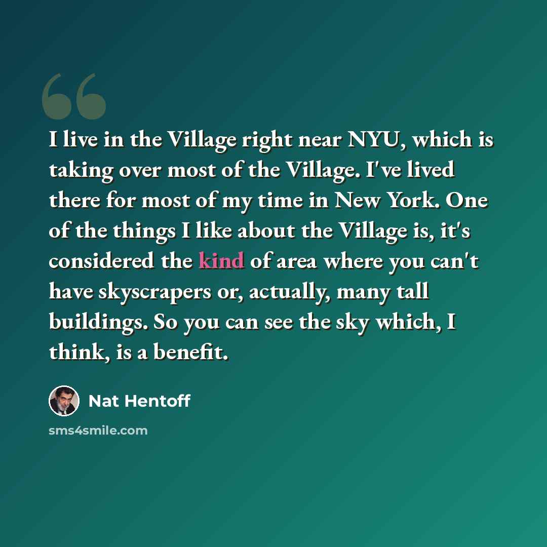 “I live in the Village right near NYU, which is taking over most of the Village. I've lived there for most of my time in New York. One of the things I like about the Village is, it's considered the kind of area where you can't have skyscrapers or, actually, many tall buildings. So you can see the…” quote by Nat Hentoff